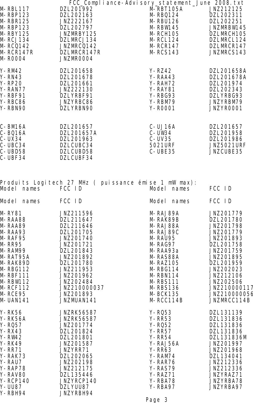 FCC_Compliance-Advisory_statement_June 2008.txtM-RBL117 DZL201992 M-RBT105A JNZ212125M-RBP123 DZL202163 M-RBQ124 DZL202311M-RBR125 JNZ222167 M-RBU126 DZL202251M-RBP123 DZL202797 M-RBW145 JNZMRBW145M-RBY125 JNZMRBY125 M-RCH105 DZLMRCH105M-RCJ134 DZLMRCJ134 M-RCL124 DZLMRCL124M-RCQ142 JNZMRCQ142 M-RCR147 DZLMRCR147M-RCR147R DZLMRCR147R M-RCS143 JNZMRCS143M-R0004 JNZMR0004Y-RM42 DZL201658 Y-RZ42 DZL201658AY-RN43 DZL201678 Y-RAA43 DZL201678AY-RP20 DZL201661 Y-RAH72 DZL201974Y-RAN77 JNZ222130 Y-RAY81 DZL202343Y-RBF91 DZLYRBF91 Y-RBG93 DZLYRBG93Y-RBC86         JNZYRBC86 Y-RBM79 JNZYRBM79Y-RBN90 DZLYRBN90 Y-R0001 JNZYR0001C-BM16A DZL201657 C-UJ16A DZL201657C-BQ16A DZL201657A C-UW34 DZL201958C-UX34 DZL201963 C-UV35 DZL201986C-UBC34 DZLCUBC34 5021URF         JNZ5021URFC-UBD58 DZLCUBD58 C-UBE35 JNZCUBE35C-UBF34 DZLCUBF34Produits Logitech 27 MHz ( puissance émise 1 mW max):Model names FCC ID Model names FCC IDModel names FCC ID Model names FCC IDM-RY81 JNZ211596 M-RAJ89A JNZ201779M-RAA88 DZL211647 M-RAK89B DZL201780M-RAA89 DZL211646 M-RAJ88A JNZ201798M-RAA93 DZL201705 M-RAJ89C JNZ201779M-RAF95 JNZ201740 M-RAU95 JNZ201893M-RR95 JNZ201721 M-RAG97 DZL201758M-RAM99 DZL201843 M-RAA93a JNZ201759M-RAT95A JNZ201892 M-RAS88A JNZ201895M-RAK89D DZL201780 M-RAZ105 DZL201959M-RBG112 JNZ211953 M-RBG114 JNZ202023M-RBF111 JNZ201962 M-RBN114 JNZ212106M-RBW112 JNZ202484 M-RBS111 JNZ202506M-RCF112 JNZ210000037 M-RBS136 JNZ210000117M-RCE95 JNZ201893 M-BCK135 JNZ210000056M-UAN141 JNZMUAN141 M-RCC114B JNZMRCC114B Y-RK56 JNZRK56587 Y-RQ53 DZL131139Y-RK56A JNZRK56587 Y-RR53 DZL131836Y-RQ57 JNZ201774 Y-RQ52 DZL131836Y-RX43 DZL201824 Y-RR57 DZL131836Y-RW42 DZL201801 Y-RR54 DZL131836MY-RK49 JNZ201587 Y-RAJ56A JNZ201997Y-RR71 JNZYRR71 Y-RR63 JNZ201968Y-RAK73 DZL202065 Y-RAM74 DZL134041Y-RAU7 JNZ202198 Y-RAR76 JNZ212336Y-RAP78 JNZ212175 Y-RAS79 JNZ212336Y-RAV80 DZL135446 Y-RAZ71 JNZYRAZ71Y-RCP140 JNZYRCP140              Y-RBA78         JNZYRBA78                 Y-UU87 DZLYUU87 Y-RBA97 JNZYRBA97         Y-RBH94 JNZYRBH94 Page 3