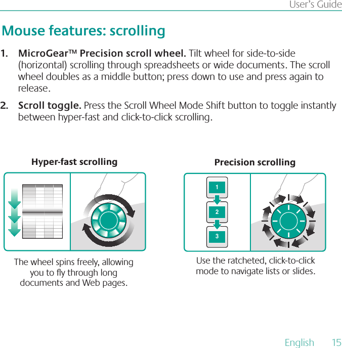 English  15User’s GuideMicroGear™ Precision scroll wheel1.  Tilt wheel for side-to-side (horizontal) scrolling through spreadsheets or wide documents. The scroll wheel doubles as a middle button; press down to use and press again to release.Scroll toggle2.  Press the Scroll Wheel Mode Shift button to toggle instantly between hyper-fast and click-to-click scrolling. Mouse features: scrolling1Hyper-fast scrollingThe wheel spins freely, allowing you to y through long documents and Web pages. 123Precision scrollingUse the ratcheted, click-to-click mode to navigate lists or slides.