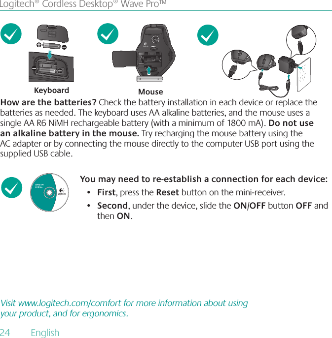 24  English Logitech® Cordless Desktop® Wave Pro™How are the batteries? Check the battery installation in each device or replace the batteries as needed. The keyboard uses AA alkaline batteries, and the mouse uses a single AA R6 NiMH rechargeable battery (with a minimum of 1800 mA). Do not use an alkaline battery in the mouse Try recharging the mouse battery using the AC adapter or by connecting the mouse directly to the computer USB port using the supplied USB cable.Keyboard MouseYou may need to re-establish a connection for each device:First•  , press the Reset button on the mini-receiver.Second•  , under the device, slide the ON/OFF button OFF and then ON.Visit www.logitech.com/comfort for more information about using your product, and for ergonomics.