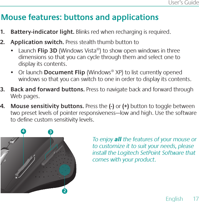 English  17User’s GuideBattery-indicator light1.  Blinks red when recharging is required.Application switch2.  Press stealth thumb button toLaunch •  Flip 3D (Windows Vista®) to show open windows in three dimensions so that you can cycle through them and select one to display its contents.Or launch •  Document Flip (Windows® XP) to list currently opened windows so that you can switch to one in order to display its contents.Back and forward buttons3.  Press to navigate back and forward through Web pages.Mouse sensitivity buttons4.  Press the (-) or (+) button to toggle between two preset levels of pointer responsiveness—low and high. Use the software to dene custom sensitivity levels.Mouse features: buttons and applications243To enjoy all the features of your mouse or to customize it to suit your needs, please install the Logitech SetPoint Software that comes with your product.