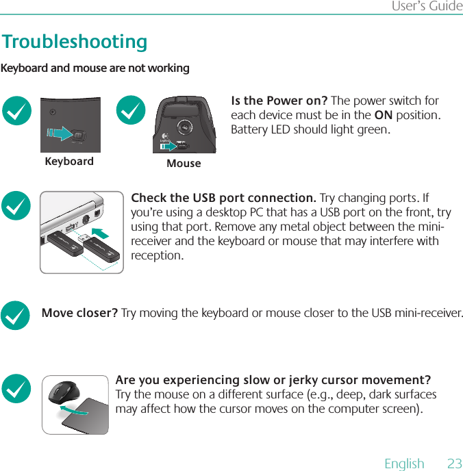 English  23User’s GuideTroubleshootingKeyboard MouseKeyboard and mouse are not workingIs the Power on? The power switch for each device must be in the ON position. Battery LED should light green.Check the USB port connection Try changing ports. If you’re using a desktop PC that has a USB port on the front, try using that port. Remove any metal object between the mini-receiver and the keyboard or mouse that may interfere with reception.Move closer? Try moving the keyboard or mouse closer to the USB mini-receiver. Are you experiencing slow or jerky cursor movement? Try the mouse on a different surface (e.g., deep, dark surfaces may affect how the cursor moves on the computer screen).