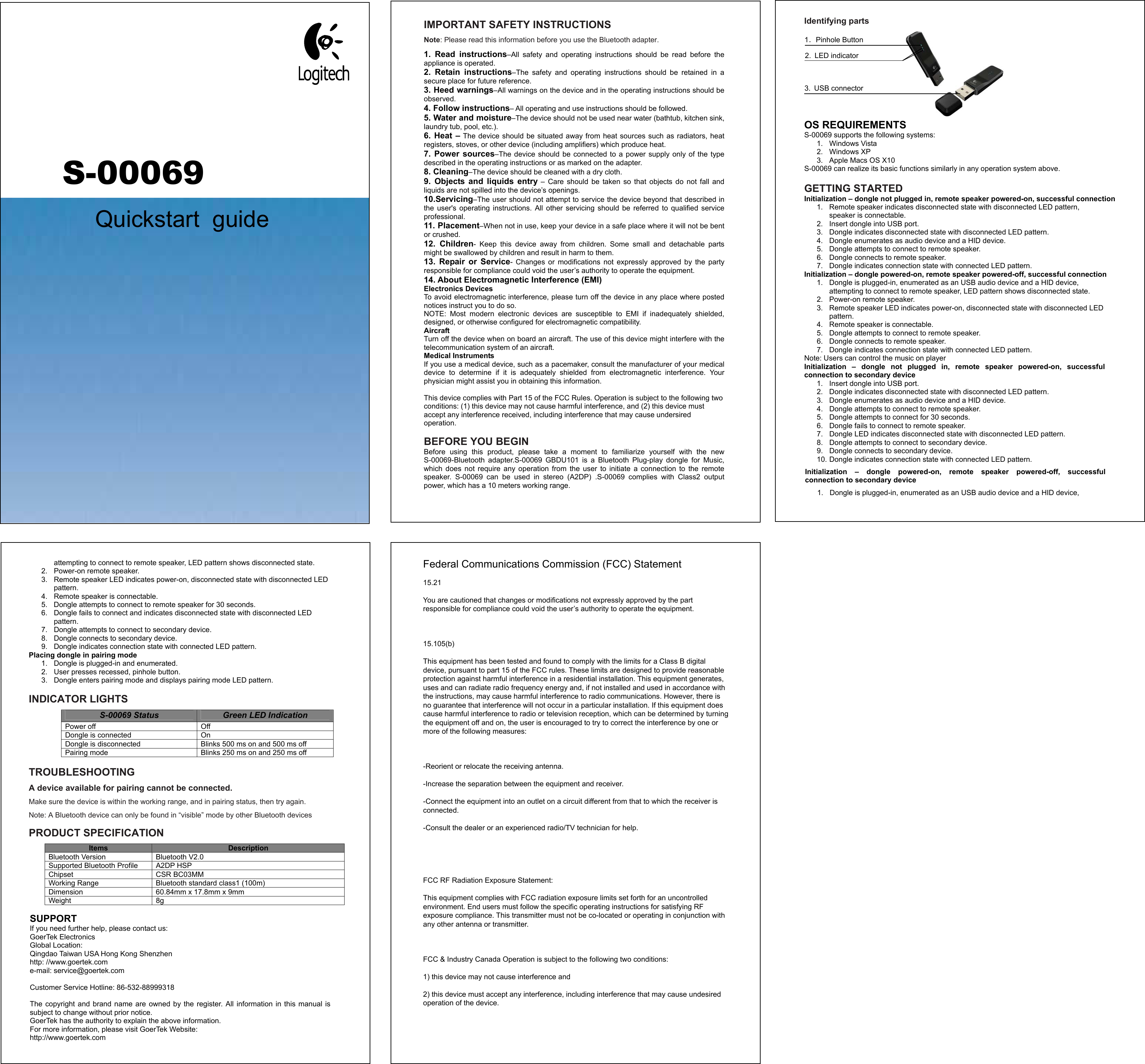 IMPORTANT SAFETY INSTRUCTIONS Note: Please read this information before you use the Bluetooth adapter.   1.  Read  instructions–All  safety  and  operating  instructions  should  be  read  before  the appliance is operated. 2.  Retain  instructions–The  safety  and  operating  instructions  should  be  retained  in  a secure place for future reference. 3. Heed warnings–All warnings on the device and in the operating instructions should be observed. 4. Follow instructions– All operating and use instructions should be followed. 5. Water and moisture–The device should not be used near water (bathtub, kitchen sink, laundry tub, pool, etc.). 6.  Heat  – The device should be situated away from heat sources such as radiators, heat registers, stoves, or other device (including amplifiers) which produce heat. 7.  Power  sources–The  device should  be  connected to a  power supply only of the  type described in the operating instructions or as marked on the adapter. 8. Cleaning–The device should be cleaned with a dry cloth. 9.  Objects  and  liquids  entry  –  Care  should  be  taken  so  that  objects  do  not  fall  and liquids are not spilled into the device’s openings. 10.Servicing–The user should not attempt to service the device beyond that described in the  user&apos;s  operating  instructions.  All  other  servicing  should  be  referred  to  qualified  service professional. 11. Placement–When not in use, keep your device in a safe place where it will not be bent or crushed. 12.  Children-  Keep  this  device  away  from  children.  Some  small  and  detachable  parts might be swallowed by children and result in harm to them. 13.  Repair  or  Service-  Changes  or  modifications  not  expressly  approved  by  the  party responsible for compliance could void the user’s authority to operate the equipment.   14. About Electromagnetic Interference (EMI) Electronics Devices To avoid electromagnetic interference, please turn off the device in any place where posted notices instruct you to do so. NOTE:  Most  modern  electronic  devices  are  susceptible  to  EMI  if  inadequately  shielded, designed, or otherwise configured for electromagnetic compatibility. Aircraft Turn off the device when on board an aircraft. The use of this device might interfere with the telecommunication system of an aircraft. Medical Instruments If you use a medical device, such as a pacemaker, consult the manufacturer of your medical device  to  determine  if  it  is  adequately  shielded  from  electromagnetic  interference.  Your physician might assist you in obtaining this information. This device complies with Part 15 of the FCC Rules. Operation is subject to the following two conditions: (1) this device may not cause harmful interference, and (2) this device must accept any interference received, including interference that may cause undersired operation. BEFORE YOU BEGINBefore  using  this  product,  please  take  a  moment  to  familiarize  yourself  with  the  new S-00069-Bluetooth  adapter.S-00069  GBDU101  is  a  Bluetooth  Plug-play  dongle  for  Music, S-00069Quickstart  guidewhich  does  not  require  any  operation  from  the  user  to  initiate  a  connection  to  the  remote speaker.  S-00069  can  be  used  in  stereo  (A2DP)  .S-00069  complies  with  Class2  output power, which has a 10 meters working range. Identifying parts 1．Pinhole Button   2.  LED indicator 3.  USB connector OS REQUIREMENTS S-00069 supports the following systems: 1.  Windows Vista 2.  Windows XP 3.  Apple Macs OS X10 S-00069 can realize its basic functions similarly in any operation system above. GETTING STARTED Initialization – dongle not plugged in, remote speaker powered-on, successful connection 1.  Remote speaker indicates disconnected state with disconnected LED pattern, speaker is connectable. 2.  Insert dongle into USB port. 3.  Dongle indicates disconnected state with disconnected LED pattern. 4.  Dongle enumerates as audio device and a HID device. 5.  Dongle attempts to connect to remote speaker. 6.  Dongle connects to remote speaker. 7.  Dongle indicates connection state with connected LED pattern. Initialization – dongle powered-on, remote speaker powered-off, successful connection 1.  Dongle is plugged-in, enumerated as an USB audio device and a HID device, attempting to connect to remote speaker, LED pattern shows disconnected state. 2.  Power-on remote speaker. 3.  Remote speaker LED indicates power-on, disconnected state with disconnected LED pattern. 4.  Remote speaker is connectable. 5.  Dongle attempts to connect to remote speaker. 6.  Dongle connects to remote speaker. 7.  Dongle indicates connection state with connected LED pattern. Note: Users can control the music on player Initialization  –  dongle  not  plugged  in,  remote  speaker  powered-on,  successful connection to secondary device 1.  Insert dongle into USB port. 2.  Dongle indicates disconnected state with disconnected LED pattern. 3.  Dongle enumerates as audio device and a HID device. 4.  Dongle attempts to connect to remote speaker. 5.  Dongle attempts to connect for 30 seconds. 6.  Dongle fails to connect to remote speaker. 7.  Dongle LED indicates disconnected state with disconnected LED pattern. 8.  Dongle attempts to connect to secondary device. 9.  Dongle connects to secondary device. 10. Dongle indicates connection state with connected LED pattern. Initialization  –  dongle  powered-on,  remote  speaker  powered-off,  successful connection to secondary device 1.  Dongle is plugged-in, enumerated as an USB audio device and a HID device, attempting to connect to remote speaker, LED pattern shows disconnected state. 2.  Power-on remote speaker. 3.  Remote speaker LED indicates power-on, disconnected state with disconnected LED pattern. 4.  Remote speaker is connectable. 5.  Dongle attempts to connect to remote speaker for 30 seconds. 6.  Dongle fails to connect and indicates disconnected state with disconnected LED pattern. 7.  Dongle attempts to connect to secondary device. 8.  Dongle connects to secondary device. 9.  Dongle indicates connection state with connected LED pattern. Placing dongle in pairing mode 1.  Dongle is plugged-in and enumerated. 2.  User presses recessed, pinhole button. 3.  Dongle enters pairing mode and displays pairing mode LED pattern. INDICATOR LIGHTSS-00069 Status  Green LED Indication  ffO ffo rewoPDongle is connected  On Dongle is disconnected  Blinks 500 ms on and 500 ms off  ffo sm 052 dna no sm 052 sknilB edom gniriaPTROUBLESHOOTINGA device available for pairing cannot be connected. Make sure the device is within the working range, and in pairing status, then try again. Note: A Bluetooth device can only be found in “visible” mode by other Bluetooth devices PRODUCT SPECIFICATION Items  DescriptionBluetooth Version  Bluetooth V2.0 Supported Bluetooth Profile  A2DP HSP  MM30CB RSC tespihCWorking Range  Bluetooth standard class1 (100m) Dimension  60.84mm x 17.8mm x 9mm  g8 thgieWSUPPORT If you need further help, please contact us: GoerTek Electronics Global Location: Qingdao Taiwan USA Hong Kong Shenzhen http: //www.goertek.com e-mail: service@goertek.com Customer Service Hotline: 86-532-88999318 The  copyright  and brand  name are  owned  by the  register.  All  information in  this manual is subject to change without prior notice. GoerTek has the authority to explain the above information. For more information, please visit GoerTek Website: http://www.goertek.com Federal Communications Commission (FCC) Statement15.21You are cautioned that changes or modifications not expressly approved by the part responsible for compliance could void the user’s authority to operate the equipment. 15.105(b)This equipment has been tested and found to comply with the limits for a Class B digital device, pursuant to part 15 of the FCC rules. These limits are designed to provide reasonable protection against harmful interference in a residential installation. This equipment generates, uses and can radiate radio frequency energy and, if not installed and used in accordance with the instructions, may cause harmful interference to radio communications. However, there is no guarantee that interference will not occur in a particular installation. If this equipment does cause harmful interference to radio or television reception, which can be determined by turning the equipment off and on, the user is encouraged to try to correct the interference by one or more of the following measures: -Reorient or relocate the receiving antenna.-Increase the separation between the equipment and receiver.-Connect the equipment into an outlet on a circuit different from that to which the receiver is connected.-Consult the dealer or an experienced radio/TV technician for help.  FCC RF Radiation Exposure Statement:This equipment complies with FCC radiation exposure limits set forth for an uncontrolled environment. End users must follow the specific operating instructions for satisfying RF exposure compliance. This transmitter must not be co-located or operating in conjunction with any other antenna or transmitter.  FCC &amp; Industry Canada Operation is subject to the following two conditions:1) this device may not cause interference and2) this device must accept any interference, including interference that may cause undesired operation of the device. 