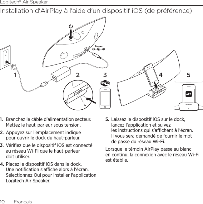 Logitech® Air Speaker1010  FrançaisInstallation d&apos;AirPlay à l&apos;aide d&apos;un dispositif iOS (de préférence)1.  Branchez le câble d&apos;alimentation secteur. Mettez le haut-parleur sous tension. 2.  Appuyez sur l&apos;emplacement indiqué pour ouvrir le dock du haut-parleur.3.  Vériﬁez que le dispositif iOS est connecté au réseau Wi-Fi que le haut-parleur doit utiliser.4. Placez le dispositif iOS dans le dock. Une notiﬁcation s&apos;ache alors à l&apos;écran. Sélectionnez Oui pour installer l&apos;application Logitech Air Speaker.5.  Laissez le dispositif iOS sur le dock, lancez l&apos;application et suivez les instructions qui s&apos;achent à l&apos;écran. Il vous sera demandé de fournir le mot de passe du réseau Wi-Fi.Lorsque le témoin AirPlay passe au blanc en continu, la connexion avec le réseau Wi-Fi est établie. 2 3 4 51