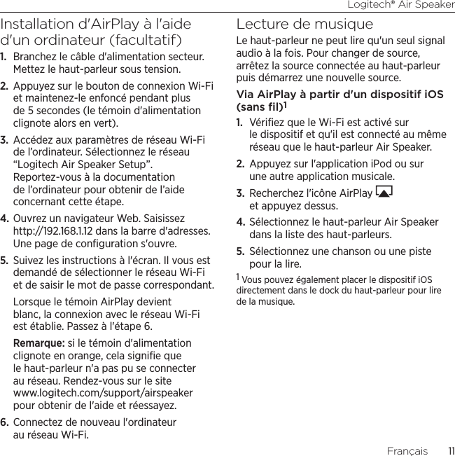 Logitech® Air Speaker11Français  11Installation d&apos;AirPlay à l&apos;aide d&apos;un ordinateur (facultatif)1.  Branchez le câble d&apos;alimentation secteur. Mettez le haut-parleur sous tension.2.  Appuyez sur le bouton de connexion Wi-Fi et maintenez-le enfoncé pendant plus de 5 secondes (le témoin d&apos;alimentation clignote alors en vert).3.  Accédez aux paramètres de réseau Wi-Fi de l’ordinateur. Sélectionnez le réseau “Logitech Air Speaker Setup”. Reportez-vous à la documentation de l’ordinateur pour obtenir de l’aide concernant cette étape.4. Ouvrez un navigateur Web. Saisissez http://192.168.1.12 dans la barre d&apos;adresses. Une page de conﬁguration s&apos;ouvre.5.  Suivez les instructions à l&apos;écran. Il vous est demandé de sélectionner le réseau Wi-Fi et de saisir le mot de passe correspondant. Lorsque le témoin AirPlay devient blanc, la connexion avec le réseau Wi-Fi est établie. Passez à l&apos;étape 6.Remarque: si le témoin d&apos;alimentation clignote en orange, cela signiﬁe que le haut-parleur n&apos;a pas pu se connecter au réseau. Rendez-vous sur le site www.logitech.com/support/airspeaker pour obtenir de l&apos;aide et réessayez.6. Connectez de nouveau l&apos;ordinateur au réseau Wi-Fi.Lecture de musiqueLe haut-parleur ne peut lire qu&apos;un seul signal audio à la fois. Pour changer de source, arrêtez la source connectée au haut-parleur puis démarrez une nouvelle source.Via AirPlay à partir d&apos;un dispositif iOS (sans ﬁl)11.  Vériﬁez que le Wi-Fi est activé sur le dispositif et qu&apos;il est connecté au même réseau que le haut-parleur Air Speaker. 2.  Appuyez sur l&apos;application iPod ou sur une autre application musicale.3.  Recherchez l&apos;icône AirPlay   et appuyez dessus.4. Sélectionnez le haut-parleur Air Speaker dans la liste des haut-parleurs.5.  Sélectionnez une chanson ou une piste pour la lire.1 Vous pouvez également placer le dispositif iOS directement dans le dock du haut-parleur pour lire de la musique. 