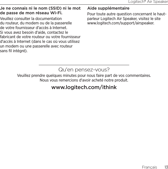 Logitech® Air Speaker13Français  13Je ne connais ni le nom (SSID) ni le mot de passe de mon réseau Wi-Fi.Veuillez consulter la documentation du routeur, du modem ou de la passerelle de votre fournisseur d&apos;accès à Internet. Si vous avez besoin d&apos;aide, contactez le fabricant de votre routeur ou votre fournisseur d&apos;accès à Internet (dans le cas où vous utilisez un modem ou une passerelle avec routeur sans ﬁl intégré).Aide supplémentairePour toute autre question concernant le haut-parleur Logitech Air Speaker, visitez le site www.logitech.com/support/airspeaker.Qu&apos;en pensez-vous?Veuillez prendre quelques minutes pour nous faire part de vos commentaires.  Nous vous remercions d&apos;avoir acheté notre produit.www.logitech.com/ithink
