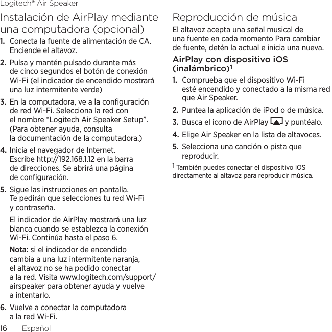Logitech® Air Speaker1616  EspañolInstalación de AirPlay mediante una computadora (opcional)1.  Conecta la fuente de alimentación de CA. Enciende el altavoz.2.  Pulsa y mantén pulsado durante más de cinco segundos el botón de conexión Wi-Fi (el indicador de encendido mostrará una luz intermitente verde)3.  En la computadora, ve a la conﬁguración de red Wi-Fi. Selecciona la red con el nombre “Logitech Air Speaker Setup”. (Para obtener ayuda, consulta la documentación de la computadora.)4. Inicia el navegador de Internet.  Escribe http://192.168.1.12 en la barra de direcciones. Se abrirá una página de conﬁguración.5.  Sigue las instrucciones en pantalla. Te pedirán que selecciones tu red Wi-Fi y contraseña. El indicador de AirPlay mostrará una luz blanca cuando se establezca la conexión Wi-Fi. Continúa hasta el paso 6.Nota: si el indicador de encendido cambia a una luz intermitente naranja, el altavoz no se ha podido conectar a la red. Visita www.logitech.com/support/airspeaker para obtener ayuda y vuelve a intentarlo.6. Vuelve a conectar la computadora a la red Wi-Fi.Reproducción de músicaEl altavoz acepta una señal musical de una fuente en cada momento Para cambiar de fuente, detén la actual e inicia una nueva.AirPlay con dispositivo iOS (inalámbrico)11.  Comprueba que el dispositivo Wi-Fi esté encendido y conectado a la misma red que Air Speaker. 2.  Puntea la aplicación de iPod o de música.3.  Busca el icono de AirPlay   y puntéalo.4. Elige Air Speaker en la lista de altavoces.5.  Selecciona una canción o pista que reproducir.1 También puedes conectar el dispositivo iOS directamente al altavoz para reproducir música. 