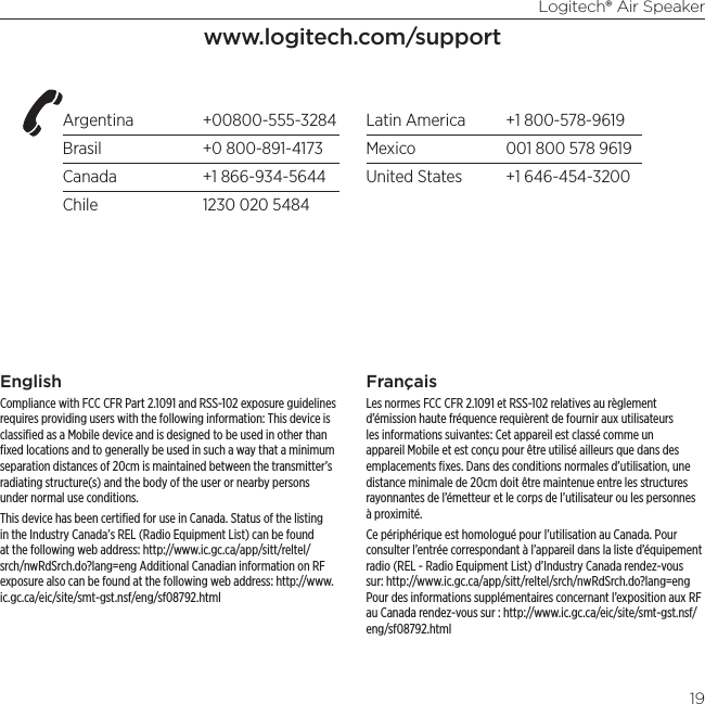 Logitech® Air Speaker19Argentina +00800-555-3284Brasil  +0 800-891-4173Canada  +1 866-934-5644Chile  1230 020 5484Latin America  +1 800-578-9619Mexico  001 800 578 9619United States  +1 646-454-3200www.logitech.com/supportEnglishCompliance with FCC CFR Part 2.1091 and RSS-102 exposure guidelines requires providing users with the following information: This device is classiﬁed as a Mobile device and is designed to be used in other than ﬁxed locations and to generally be used in such a way that a minimum separation distances of 20cm is maintained between the transmitter’s radiating structure(s) and the body of the user or nearby persons under normal use conditions.This device has been certiﬁed for use in Canada. Status of the listing in the Industry Canada’s REL (Radio Equipment List) can be found at the following web address: http://www.ic.gc.ca/app/sitt/reltel/srch/nwRdSrch.do?lang=eng Additional Canadian information on RF exposure also can be found at the following web address: http://www.ic.gc.ca/eic/site/smt-gst.nsf/eng/sf08792.htmlFrançaisLes normes FCC CFR 2.1091 et RSS-102 relatives au règlement d’émission haute fréquence requièrent de fournir aux utilisateurs les informations suivantes: Cet appareil est classé comme un appareil Mobile et est conçu pour être utilisé ailleurs que dans des emplacements ﬁxes. Dans des conditions normales d’utilisation, une distance minimale de 20cm doit être maintenue entre les structures rayonnantes de l’émetteur et le corps de l’utilisateur ou les personnes à proximité.Ce périphérique est homologué pour l’utilisation au Canada. Pour consulter l’entrée correspondant à l’appareil dans la liste d’équipement radio (REL - Radio Equipment List) d’Industry Canada rendez-vous sur: http://www.ic.gc.ca/app/sitt/reltel/srch/nwRdSrch.do?lang=eng Pour des informations supplémentaires concernant l’exposition aux RF au Canada rendez-vous sur : http://www.ic.gc.ca/eic/site/smt-gst.nsf/eng/sf08792.html