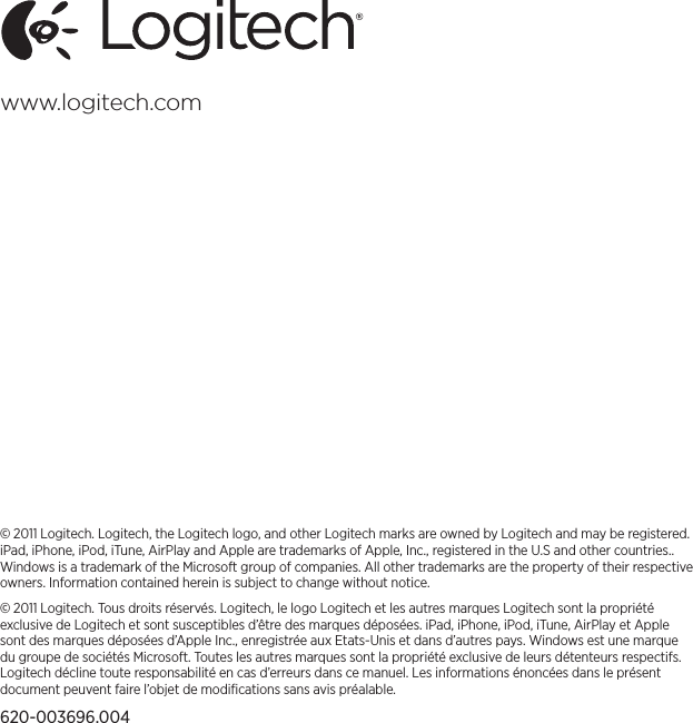 © 2011 Logitech. Logitech, the Logitech logo, and other Logitech marks are owned by Logitech and may be registered. iPad, iPhone, iPod, iTune, AirPlay and Apple are trademarks of Apple, Inc., registered in the U.S and other countries.. Windows is a trademark of the Microsoft group of companies. All other trademarks are the property of their respective owners. Information contained herein is subject to change without notice. © 2011 Logitech. Tous droits réservés. Logitech, le logo Logitech et les autres marques Logitech sont la propriété exclusivede Logitech et sont susceptibles d’être des marques déposées. iPad, iPhone, iPod, iTune, AirPlay et Apple sontdesmarques déposées d’Apple Inc., enregistrée aux Etats-Unis et dans d’autres pays. Windows est une marque dugroupe de sociétés Microsoft. Toutes les autres marques sont la propriété exclusive de leurs détenteurs respectifs. Logitech décline toute responsabilité en cas d’erreurs dans ce manuel. Les informations énoncées dans le présent document peuvent faire l’objet de modiﬁcations sans avis préalable.620-003696.004www.logitech.com