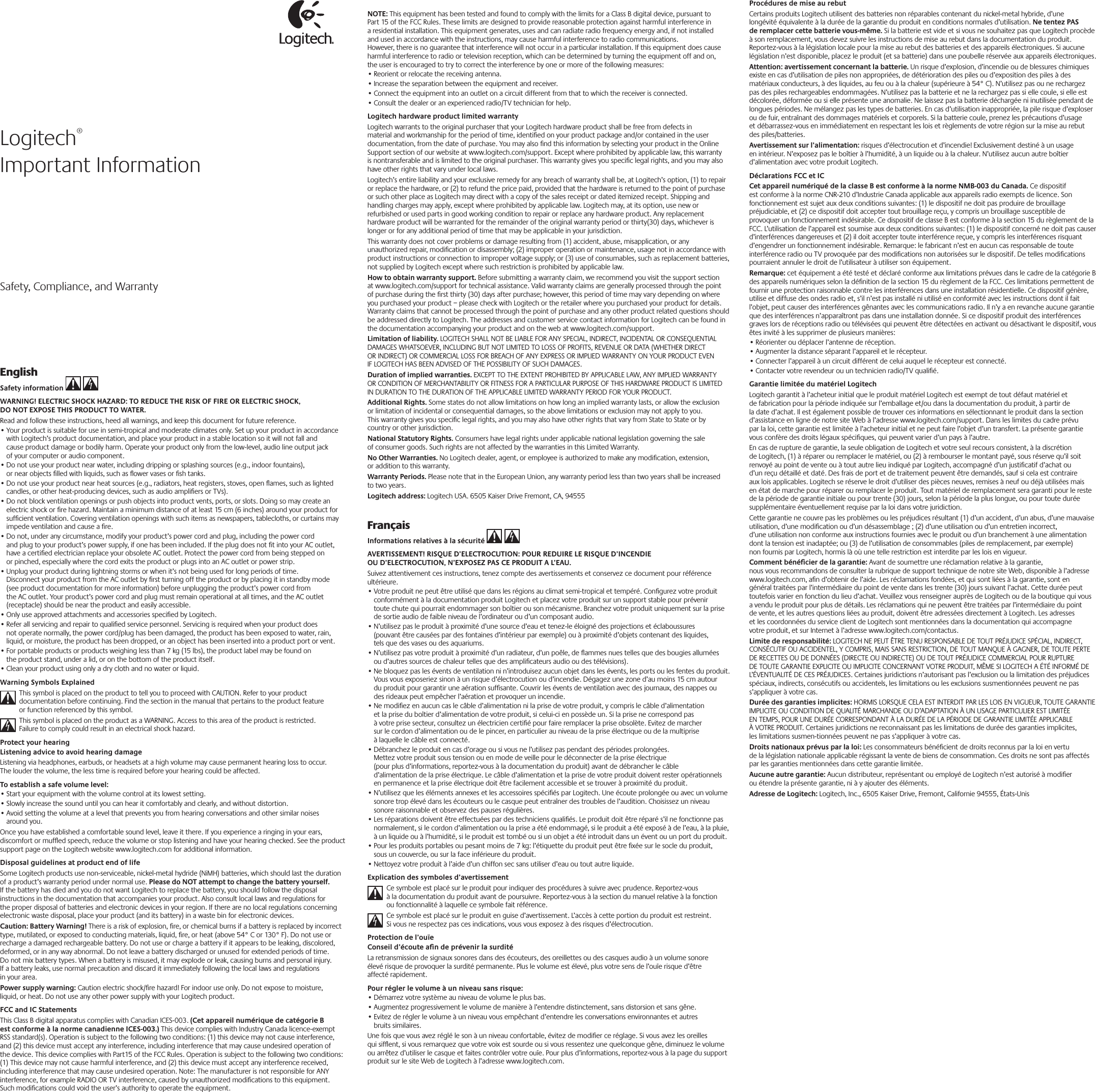 EnglishSafety information   WARNING! ELECTRIC SHOCK HAZARD: TO REDUCE THE RISK OF FIRE OR ELECTRIC SHOCK, DO NOT EXPOSE THIS PRODUCT TO WATER. Read and follow these instructions, heed all warnings, and keep this document for future reference. •Your product is suitable for use in semi-tropical and moderate climates only. Set up your product in accordance with Logitech’s product documentation, and place your product in a stable location so it will not fall and cause product damage or bodily harm. Operate your product only from the low-level, audio line output jack of your computer or audio component. •Do not use your product near water, including dripping or splashing sources (e.g., indoor fountains), or near objects ﬁlled with liquids, such as ﬂower vases or ﬁsh tanks. •Do not use your product near heat sources (e.g., radiators, heat registers, stoves, open ﬂames, such as lighted candles, or other heat-producing devices, such as audio ampliﬁers or TVs).•Do not block ventilation openings or push objects into product vents, ports, or slots. Doing so may create an electric shock or ﬁre hazard. Maintain a minimum distance of at least 15 cm (6 inches) around your product for sufﬁcient ventilation. Covering ventilation openings with such items as newspapers, tablecloths, or curtains may impede ventilation and cause a ﬁre. •Do not, under any circumstance, modify your product’s power cord and plug, including the power cord and plug to your product’s power supply, if one has been included. If the plug does not ﬁt into your AC outlet, have a certiﬁed electrician replace your obsolete AC outlet. Protect the power cord from being stepped on or pinched, especially where the cord exits the product or plugs into an AC outlet or power strip. •Unplug your product during lightning storms or when it’s not being used for long periods of time. Disconnect your product from the AC outlet by ﬁrst turning off the product or by placing it in standby mode (see product documentation for more information) before unplugging the product’s power cord from the AC outlet. Your product’s power cord and plug must remain operational at all times, and the AC outlet (receptacle) should be near the product and easily accessible. •Only use approved attachments and accessories speciﬁed by Logitech. •Refer all servicing and repair to qualiﬁed service personnel. Servicing is required when your product does not operate normally, the power cord/plug has been damaged, the product has been exposed to water, rain, liquid, or moisture, the product has been dropped, or an object has been inserted into a product port or vent. •For portable products or products weighing less than 7 kg (15 lbs), the product label may be found on the product stand, under a lid, or on the bottom of the product itself. •Clean your product using only a dry cloth and no water or liquid.Warning Symbols ExplainedThis symbol is placed on the product to tell you to proceed with CAUTION. Refer to your product documentation before continuing. Find the section in the manual that pertains to the product feature or function referenced by this symbol.This symbol is placed on the product as a WARNING. Access to this area of the product is restricted. Failure to comply could result in an electrical shock hazard.Protect your hearingListening advice to avoid hearing damageListening via headphones, earbuds, or headsets at a high volume may cause permanent hearing loss to occur. The louder the volume, the less time is required before your hearing could be affected. To establish a safe volume level:•Start your equipment with the volume control at its lowest setting.•Slowly increase the sound until you can hear it comfortably and clearly, and without distortion.•Avoid setting the volume at a level that prevents you from hearing conversations and other similar noises around you.Once you have established a comfortable sound level, leave it there. If you experience a ringing in your ears, discomfort or mufﬂed speech, reduce the volume or stop listening and have your hearing checked. See the product support page on the Logitech website www.logitech.com for additional information.Disposal guidelines at product end of lifeSome Logitech products use non-serviceable, nickel-metal hydride (NiMH) batteries, which should last the duration of a product’s warranty period under normal use. Please do NOT attempt to change the battery yourself. If the battery has died and you do not want Logitech to replace the battery, you should follow the disposal instructions in the documentation that accompanies your product. Also consult local laws and regulations for the proper disposal of batteries and electronic devices in your region. If there are no local regulations concerning electronic waste disposal, place your product (and its battery) in a waste bin for electronic devices. Caution: Battery Warning! There is a risk of explosion, ﬁre, or chemical burns if a battery is replaced by incorrect type, mutilated, or exposed to conducting materials, liquid, ﬁre, or heat (above 54° C or 130° F). Do not use or recharge a damaged rechargeable battery. Do not use or charge a battery if it appears to be leaking, discolored, deformed, or in any way abnormal. Do not leave a battery discharged or unused for extended periods of time. Do not mix battery types. When a battery is misused, it may explode or leak, causing burns and personal injury. If a battery leaks, use normal precaution and discard it immediately following the local laws and regulations in your area. Power supply warning: Caution electric shock/ﬁre hazard! For indoor use only. Do not expose to moisture, liquid, or heat. Do not use any other power supply with your Logitech product.FCC and IC StatementsThis Class B digital apparatus complies with Canadian ICES-003. (Cet appareil numérique de catégorie B est conforme à la norme canadienne ICES-003.) This device complies with Industry Canada licence-exempt RSS standard(s). Operation is subject to the following two conditions: (1) this device may not cause interference, and (2) this device must accept any interference, including interference that may cause undesired operation of the device. This device complies with Part15 of the FCC Rules. Operation is subject to the following two conditions: (1) This device may not cause harmful interference, and (2) this device must accept any interference received, including interference that may cause undesired operation. Note: The manufacturer is not responsible for ANY interference, for example RADIO OR TV interference, caused by unauthorized modiﬁcations to this equipment. Such modiﬁcations could void the user’s authority to operate the equipment.Procédures de mise au rebutCertains produits Logitech utilisent des batteries non réparables contenant du nickel-metal hybride, d’une longévité équivalente à la durée de la garantie du produit en conditions normales d’utilisation. Ne tentez PAS de remplacer cette batterie vous-même. Si la batterie est vide et si vous ne souhaitez pas que Logitech procède à son remplacement, vous devez suivre les instructions de mise au rebut dans la documentation du produit. Reportez-vous à la législation locale pour la mise au rebut des batteries et des appareils électroniques. Si aucune législation n’est disponible, placez le produit (et sa batterie) dans une poubelle réservée aux appareils électroniques. Attention: avertissement concernant la batterie. Un risque d’explosion, d’incendie ou de blessures chimiques existe en cas d’utilisation de piles non appropriées, de détérioration des piles ou d’exposition des piles à des matériaux conducteurs, à des liquides, au feu ou à la chaleur (supérieure à 54° C). N’utilisez pas ou ne rechargez pas des piles rechargeables endommagées. N’utilisez pas la batterie et ne la rechargez pas si elle coule, si elle est décolorée, déformée ou si elle présente une anomalie. Ne laissez pas la batterie déchargée ni inutilisée pendant de longues périodes. Ne mélangez pas les types de batteries. En cas d’utilisation inappropriée, la pile risque d’exploser ou de fuir, entraînant des dommages matériels et corporels. Si la batterie coule, prenez les précautions d’usage et débarrassez-vous en immédiatement en respectant les lois et règlements de votre région sur la mise au rebut des piles/batteries. Avertissement sur l’alimentation: risques d’électrocution et d’incendie! Exclusivement destiné à un usage en intérieur. N’exposez pas le boîtier à l’humidité, à un liquide ou à la chaleur. N’utilisez aucun autre boîtier d’alimentation avec votre produit Logitech.Déclarations FCC et ICCet appareil numériqué de la classe B est conforme à la norme NMB-003 du Canada. Ce dispositif est conforme à la norme CNR-210 d’Industrie Canada applicable aux appareils radio exempts de licence. Son fonctionnement est sujet aux deux conditions suivantes: (1) le dispositif ne doit pas produire de brouillage préjudiciable, et (2) ce dispositif doit accepter tout brouillage reçu, y compris un brouillage susceptible de provoquer un fonctionnement indésirable. Ce dispositif de classe B est conforme à la section 15 du règlement de la FCC. L’utilisation de l’appareil est soumise aux deux conditions suivantes: (1) le dispositif concerné ne doit pas causer d’interférences dangereuses et (2) il doit accepter toute interférence reçue, y compris les interférences risquant d’engendrer un fonctionnement indésirable. Remarque: le fabricant n’est en aucun cas responsable de toute interférence radio ou TV provoquée par des modiﬁcations non autorisées sur le dispositif. De telles modiﬁcations pourraient annuler le droit de l’utilisateur à utiliser son équipement.Remarque: cet équipement a été testé et déclaré conforme aux limitations prévues dans le cadre de la catégorie B des appareils numériques selon la déﬁnition de la section 15 du règlement de la FCC. Ces limitations permettent de fournir une protection raisonnable contre les interférences dans une installation résidentielle. Ce dispositif génère, utilise et diffuse des ondes radio et, s’il n’est pas installé ni utilisé en conformité avec les instructions dont il fait l’objet, peut causer des interférences gênantes avec les communications radio. Il n’y a en revanche aucune garantie que des interférences n’apparaîtront pas dans une installation donnée. Si ce dispositif produit des interférences graves lors de réceptions radio ou télévisées qui peuvent être détectées en activant ou désactivant le dispositif, vous êtes invité à les supprimer de plusieurs manières: •Réorienter ou déplacer l’antenne de réception. •Augmenter la distance séparant l’appareil et le récepteur.•Connecter l’appareil à un circuit différent de celui auquel le récepteur est connecté.•Contacter votre revendeur ou un technicien radio/TV qualiﬁé.Garantie limitée du matériel LogitechLogitech garantit à l’acheteur initial que le produit matériel Logitech est exempt de tout défaut matériel et de fabrication pour la période indiquée sur l’emballage et/ou dans la documentation du produit, à partir de la date d’achat. Il est également possible de trouver ces informations en sélectionnant le produit dans la section d’assistance en ligne de notre site Web à l’adresse www.logitech.com/support. Dans les limites du cadre prévu par la loi, cette garantie est limitée à l’acheteur initial et ne peut faire l’objet d’un transfert. La présente garantie vous confère des droits légaux spéciﬁques, qui peuvent varier d’un pays à l’autre.En cas de rupture de garantie, la seule obligation de Logitech et votre seul recours consistent, à la discrétion de Logitech, (1) à réparer ou remplacer le matériel, ou (2) à rembourser le montant payé, sous réserve qu’il soit renvoyé au point de vente ou à tout autre lieu indiqué par Logitech, accompagné d’un justiﬁcatif d’achat ou d’un reçu détaillé et daté. Des frais de port et de traitement peuvent être demandés, sauf si cela est contraire aux lois applicables. Logitech se réserve le droit d’utiliser des pièces neuves, remises à neuf ou déjà utilisées mais en état de marche pour réparer ou remplacer le produit. Tout matériel de remplacement sera garanti pour le reste de la période de garantie initiale ou pour trente (30) jours, selon la période la plus longue, ou pour toute durée supplémentaire éventuellement requise par la loi dans votre juridiction.Cette garantie ne couvre pas les problèmes ou les préjudices résultant (1) d’un accident, d’un abus, d’une mauvaise utilisation, d’une modiﬁcation ou d’un désassemblage ; (2) d’une utilisation ou d’un entretien incorrect, d’une utilisation non conforme aux instructions fournies avec le produit ou d’un branchement à une alimentation dont la tension est inadaptée; ou (3) de l’utilisation de consommables (piles de remplacement, par exemple) non fournis par Logitech, hormis là où une telle restriction est interdite par les lois en vigueur.Comment bénéﬁcier de la garantie: Avant de soumettre une réclamation relative à la garantie, nous vous recommandons de consulter la rubrique de support technique de notre site Web, disponible à l’adresse www.logitech.com, aﬁn d’obtenir de l’aide. Les réclamations fondées, et qui sont liées à la garantie, sont en général traitées par l’intermédiaire du point de vente dans les trente (30) jours suivant l’achat. Cette durée peut toutefois varier en fonction du lieu d’achat. Veuillez vous renseigner auprès de Logitech ou de la boutique qui vous a vendu le produit pour plus de détails. Les réclamations qui ne peuvent être traitées par l’intermédiaire du point de vente, et les autres questions liées au produit, doivent être adressées directement à Logitech. Les adresses et les coordonnées du service client de Logitech sont mentionnées dans la documentation qui accompagne votre produit, et sur Internet à l’adresse www.logitech.com/contactus.Limite de responsabilité: LOGITECH NE PEUT ÊTRE TENU RESPONSABLE DE TOUT PRÉJUDICE SPÉCIAL, INDIRECT, CONSÉCUTIF OU ACCIDENTEL, Y COMPRIS, MAIS SANS RESTRICTION, DE TOUT MANQUE À GAGNER, DE TOUTE PERTE DE RECETTES OU DE DONNÉES (DIRECTE OU INDIRECTE) OU DE TOUT PRÉJUDICE COMMERCIAL POUR RUPTURE DE TOUTE GARANTIE EXPLICITE OU IMPLICITE CONCERNANT VOTRE PRODUIT, MÊME SI LOGITECH A ÉTÉ INFORMÉ DE L’ÉVENTUALITÉ DE CES PRÉJUDICES. Certaines juridictions n’autorisant pas l’exclusion ou la limitation des préjudices spéciaux, indirects, consécutifs ou accidentels, les limitations ou les exclusions susmentionnées peuvent ne pas s’appliquer à votre cas.Durée des garanties implicites: HORMIS LORSQUE CELA EST INTERDIT PAR LES LOIS EN VIGUEUR, TOUTE GARANTIE IMPLICITE OU CONDITION DE QUALITÉ MARCHANDE OU D’ADAPTATION À UN USAGE PARTICULIER EST LIMITÉE EN TEMPS, POUR UNE DURÉE CORRESPONDANT À LA DURÉE DE LA PÉRIODE DE GARANTIE LIMITÉE APPLICABLE À VOTRE PRODUIT. Certaines juridictions ne reconnaissant pas les limitations de durée des garanties implicites, les limitations susmen- tionnées peuvent ne pas s’appliquer à votre cas.Droits nationaux prévus par la loi: Les consommateurs bénéﬁcient de droits reconnus par la loi en vertu de la législation nationale applicable régissant la vente de biens de consommation. Ces droits ne sont pas affectés par les garanties mentionnées dans cette garantie limitée.Aucune autre garantie: Aucun distributeur, représentant ou employé de Logitech n’est autorisé à modiﬁer ou étendre la présente garantie, ni à y ajouter des éléments.Adresse de Logitech: Logitech, Inc., 6505 Kaiser Drive, Fremont, Californie 94555, États-UnisNOTE: This equipment has been tested and found to comply with the limits for a Class B digital device, pursuant to Part 15 of the FCC Rules. These limits are designed to provide reasonable protection against harmful interference in a residential installation. This equipment generates, uses and can radiate radio frequency energy and, if not installed and used in accordance with the instructions, may cause harmful interference to radio communications. However, there is no guarantee that interference will not occur in a particular installation. If this equipment does cause harmful interference to radio or television reception, which can be determined by turning the equipment off and on, the user is encouraged to try to correct the interference by one or more of the following measures: •Reorient or relocate the receiving antenna. •Increase the separation between the equipment and receiver.•Connect the equipment into an outlet on a circuit different from that to which the receiver is connected.•Consult the dealer or an experienced radio/TV technician for help. Logitech hardware product limited warrantyLogitech warrants to the original purchaser that your Logitech hardware product shall be free from defects in material and workmanship for the period of time, identiﬁed on your product package and/or contained in the user documentation, from the date of purchase. You may also ﬁnd this information by selecting your product in the Online Support section of our website at www.logitech.com/support. Except where prohibited by applicable law, this warranty is nontransferable and is limited to the original purchaser. This warranty gives you speciﬁc legal rights, and you may also have other rights that vary under local laws. Logitech’s entire liability and your exclusive remedy for any breach of warranty shall be, at Logitech’s option, (1) to repair or replace the hardware, or (2) to refund the price paid, provided that the hardware is returned to the point of purchase or such other place as Logitech may direct with a copy of the sales receipt or dated itemized receipt. Shipping and handling charges may apply, except where prohibited by applicable law. Logitech may, at its option, use new or refurbished or used parts in good working condition to repair or replace any hardware product. Any replacement hardware product will be warranted for the remainder of the original warranty period or thirty(30) days, whichever is longer or for any additional period of time that may be applicable in your jurisdiction.This warranty does not cover problems or damage resulting from (1) accident, abuse, misapplication, or any unauthorized repair, modiﬁcation or disassembly; (2) improper operation or maintenance, usage not in accordance with product instructions or connection to improper voltage supply; or (3) use of consumables, such as replacement batteries, not supplied by Logitech except where such restriction is prohibited by applicable law.How to obtain warranty support. Before submitting a warranty claim, we recommend you visit the support section at www.logitech.com/support for technical assistance. Valid warranty claims are generally processed through the point of purchase during the ﬁrst thirty (30) days after purchase; however, this period of time may vary depending on where you purchased your product – please check with Logitech or the retailer where you purchased your product for details. Warranty claims that cannot be processed through the point of purchase and any other product related questions should be addressed directly to Logitech. The addresses and customer service contact information for Logitech can be found in the documentation accompanying your product and on the web at www.logitech.com/support.Limitation of liability. LOGITECH SHALL NOT BE LIABLE FOR ANY SPECIAL, INDIRECT, INCIDENTAL OR CONSEQUENTIAL DAMAGES WHATSOEVER, INCLUDING BUT NOT LIMITED TO LOSS OF PROFITS, REVENUE OR DATA (WHETHER DIRECT OR INDIRECT) OR COMMERCIAL LOSS FOR BREACH OF ANY EXPRESS OR IMPLIED WARRANTY ON YOUR PRODUCT EVEN IF LOGITECH HAS BEEN ADVISED OF THE POSSIBILITY OF SUCH DAMAGES. Duration of implied warranties. EXCEPT TO THE EXTENT PROHIBITED BY APPLICABLE LAW, ANY IMPLIED WARRANTY OR CONDITION OF MERCHANTABILITY OR FITNESS FOR A PARTICULAR PURPOSE OF THIS HARDWARE PRODUCT IS LIMITED IN DURATION TO THE DURATION OF THE APPLICABLE LIMITED WARRANTY PERIOD FOR YOUR PRODUCT. Additional Rights. Some states do not allow limitations on how long an implied warranty lasts, or allow the exclusion or limitation of incidental or consequential damages, so the above limitations or exclusion may not apply to you. This warranty gives you speciﬁc legal rights, and you may also have other rights that vary from State to State or by country or other jurisdiction.National Statutory Rights. Consumers have legal rights under applicable national legislation governing the sale of consumer goods. Such rights are not affected by the warranties in this Limited Warranty.No Other Warranties. No Logitech dealer, agent, or employee is authorized to make any modiﬁcation, extension, or addition to this warranty.Warranty Periods. Please note that in the European Union, any warranty period less than two years shall be increased to two years.Logitech address: Logitech USA. 6505 Kaiser Drive Fremont, CA, 94555FrançaisInformations relatives à la sécurité   AVERTISSEMENT! RISQUE D’ELECTROCUTION: POUR REDUIRE LE RISQUE D’INCENDIE OU D’ELECTROCUTION, N’EXPOSEZ PAS CE PRODUIT A L’EAU. Suivez attentivement ces instructions, tenez compte des avertissements et conservez ce document pour référence ultérieure. •Votre produit ne peut être utilisé que dans les régions au climat semi-tropical et tempéré. Conﬁgurez votre produit conformément à la documentation produit Logitech et placez votre produit sur un support stable pour prévenir toute chute qui pourrait endommager son boîtier ou son mécanisme. Branchez votre produit uniquement sur la prise de sortie audio de faible niveau de l’ordinateur ou d’un composant audio. •N’utilisez pas le produit à proximité d’une source d’eau et tenez-le éloigné des projections et éclaboussures (pouvant être causées par des fontaines d’intérieur par exemple) ou à proximité d’objets contenant des liquides, tels que des vases ou des aquariums. •N’utilisez pas votre produit à proximité d’un radiateur, d’un poêle, de ﬂammes nues telles que des bougies allumées ou d’autres sources de chaleur telles que des ampliﬁcateurs audio ou des télévisions).•Ne bloquez pas les évents de ventilation ni n’introduisez aucun objet dans les évents, les ports ou les fentes du produit. Vous vous exposeriez sinon à un risque d’électrocution ou d’incendie. Dégagez une zone d’au moins 15 cm autour du produit pour garantir une aération sufﬁsante. Couvrir les évents de ventilation avec des journaux, des nappes ou des rideaux peut empêcher l’aération et provoquer un incendie. •Ne modiﬁez en aucun cas le câble d’alimentation ni la prise de votre produit, y compris le câble d’alimentation et la prise du boîtier d’alimentation de votre produit, si celui-ci en possède un. Si la prise ne correspond pas à votre prise secteur, consultez un électricien certiﬁé pour faire remplacer la prise obsolète. Evitez de marcher sur le cordon d’alimentation ou de le pincer, en particulier au niveau de la prise électrique ou de la multiprise à laquelle le câble est connecté. •Débranchez le produit en cas d’orage ou si vous ne l’utilisez pas pendant des périodes prolongées. Mettez votre produit sous tension ou en mode de veille pour le déconnecter de la prise électrique (pour plus d’informations, reportez-vous à la documentation du produit) avant de débrancher le câble d’alimentation de la prise électrique. Le câble d’alimentation et la prise de votre produit doivent rester opérationnels en permanence et la prise électrique doit être facilement accessible et se trouver à proximité du produit. •N’utilisez que les éléments annexes et les accessoires spéciﬁés par Logitech. Une écoute prolongée ou avec un volume sonore trop élevé dans les écouteurs ou le casque peut entraîner des troubles de l’audition. Choisissez un niveau sonore raisonnable et observez des pauses régulières.•Les réparations doivent être effectuées par des techniciens qualiﬁés. Le produit doit être réparé s’il ne fonctionne pas normalement, si le cordon d’alimentation ou la prise a été endommagé, si le produit a été exposé à de l’eau, à la pluie, à un liquide ou à l’humidité, si le produit est tombé ou si un objet a été introduit dans un évent ou un port du produit. •Pour les produits portables ou pesant moins de 7 kg: l’étiquette du produit peut être ﬁxée sur le socle du produit, sous un couvercle, ou sur la face inférieure du produit. •Nettoyez votre produit à l’aide d’un chiffon sec sans utiliser d’eau ou tout autre liquide.Explication des symboles d’avertissementCe symbole est placé sur le produit pour indiquer des procédures à suivre avec prudence. Reportez-vous à la documentation du produit avant de poursuivre. Reportez-vous à la section du manuel relative à la fonction ou fonctionnalité à laquelle ce symbole fait référence.Ce symbole est placé sur le produit en guise d’avertissement. L’accès à cette portion du produit est restreint. Si vous ne respectez pas ces indications, vous vous exposez à des risques d’électrocution.Protection de l’ouïeConseil d’écoute aﬁn de prévenir la surditéLa retransmission de signaux sonores dans des écouteurs, des oreillettes ou des casques audio à un volume sonore élevé risque de provoquer la surdité permanente. Plus le volume est élevé, plus votre sens de l’ouïe risque d’être affecté rapidement. Pour régler le volume à un niveau sans risque:•Démarrez votre système au niveau de volume le plus bas.•Augmentez progressivement le volume de manière à l’entendre distinctement, sans distorsion et sans gêne.•Evitez de régler le volume à un niveau vous empêchant d’entendre les conversations environnantes et autres bruits similaires.Une fois que vous avez réglé le son à un niveau confortable, évitez de modiﬁer ce réglage. Si vous avez les oreilles qui sifﬂent, si vous remarquez que votre voix est sourde ou si vous ressentez une quelconque gêne, diminuez le volume ou arrêtez d’utiliser le casque et faites contrôler votre ouïe. Pour plus d’informations, reportez-vous à la page du support produit sur le site Web de Logitech à l’adresse www.logitech.com.Logitech®Important InformationSafety, Compliance, and Warranty