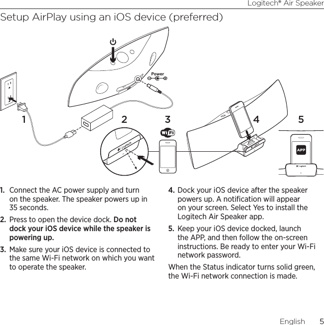 Logitech® Air Speaker5English  5Setup AirPlay using an iOS device (preferred)1.  Connect the AC power supply and turn on the speaker. The speaker powers up in 35 seconds.2.  Press to open the device dock. Do not dock your iOS device while the speaker is powering up.3.  Make sure your iOS device is connected to the same Wi-Fi network on which you want to operate the speaker. 4. Dock your iOS device after the speaker powers up. A notiﬁcation will appear on your screen. Select Yes to install the Logitech Air Speaker app.5.  Keep your iOS device docked, launch the APP, and then follow the on-screen instructions. Be ready to enter your Wi-Fi network password.When the Status indicator turns solid green, the Wi-Fi network connection is made.2 3 4 51