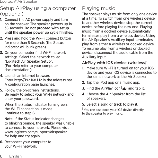Logitech® Air Speaker66  EnglishSetup AirPlay using a computer (optional)1.  Connect the AC power supply and turn on the speaker. The speaker powers up in 35 seconds. Do not proceed with setup until the speaker power up cycle ﬁnishes.2.  Press and hold the Wi-Fi Connect button for more than 5 Seconds (the Status indicator will blink green)3.  On your computer ﬁnd Wi-Fi network settings. Select the network called “Logitech Air Speaker Setup”. (For Help refer to your computer documentation.)4. Launch an Internet browser. Enter http://192.168.1.12 in the address bar. A conﬁguration page launches.5.  Follow the on-screen instructions. Be ready to select your Wi-Fi network and enter your password. When the Status indicator turns green, the Wi-Fi connection is made. Continue to step 6.Note: If the Status indicator changes to blinking orange, the speaker was unable to connect to your network. Please visit www.logitech.com/support/airspeaker for help and try again.6. Reconnect your computer to your Wi-Fi network.Playing musicThe speaker plays music from only one device at a time. To switch from one wireless device to another wireless device, stop the current device before playing the new one. Playing music from a docked device automatically terminates play from a wireless device. Using the Air Speaker’s Auxiliary input terminates play from either a wireless or docked device. To resume play from a wireless or docked device, disconnect the audio cable from the Auxiliary input.AirPlay with iOS device (wireless)11.  Make sure Wi-Fi is turned on for your iOS device and your iOS device is connected to the same network as the Air Speaker2.  Tap the iPod app or a music app.3.  Find the AirPlay icon   and tap it.4. Choose the Air Speaker from the list of speakers.5.  Select a song or track to play it.1 You can also dock your iOS device directly to the speaker to play music. 