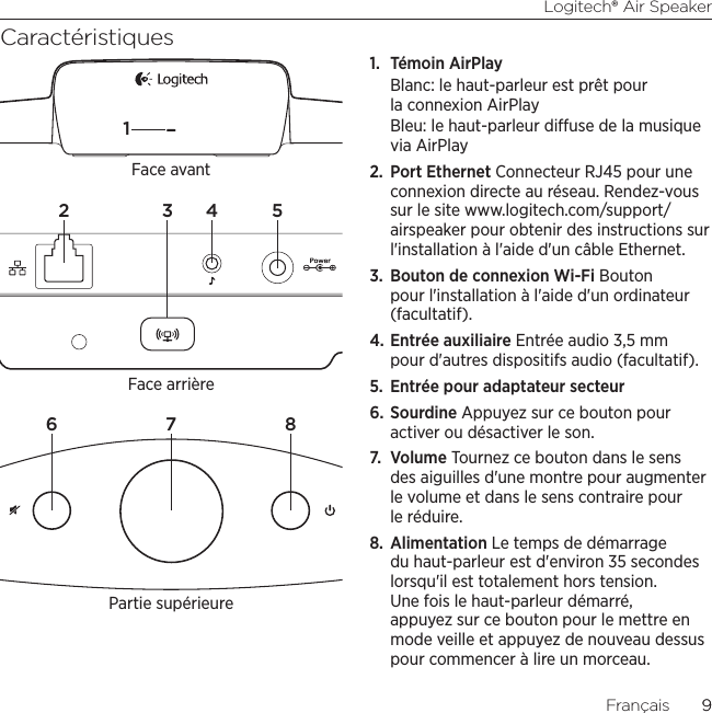 Logitech® Air Speaker9Français  9Caractéristiques1.  Témoin AirPlayBlanc: le haut-parleur est prêt pour la connexion AirPlayBleu: le haut-parleur diuse de la musique via AirPlay2.  Port Ethernet Connecteur RJ45 pour une connexion directe au réseau. Rendez-vous sur le site www.logitech.com/support/airspeaker pour obtenir des instructions sur l&apos;installation à l&apos;aide d&apos;un câble Ethernet.3.  Bouton de connexion Wi-Fi Bouton pour l&apos;installation à l&apos;aide d&apos;un ordinateur (facultatif).4. Entrée auxiliaire Entrée audio 3,5 mm pour d&apos;autres dispositifs audio (facultatif).5.  Entrée pour adaptateur secteur6. Sourdine Appuyez sur ce bouton pour activer ou désactiver le son.7.  Volume Tournez ce bouton dans le sens des aiguilles d&apos;une montre pour augmenter le volume et dans le sens contraire pour le réduire.8.  Alimentation Le temps de démarrage du haut-parleur est d&apos;environ 35 secondes lorsqu&apos;il est totalement hors tension. Une fois le haut-parleur démarré, appuyez sur ce bouton pour le mettre en mode veille et appuyez de nouveau dessus pour commencer à lire un morceau.6 7 82 3 4 51Face arrièreFace avantPartie supérieure