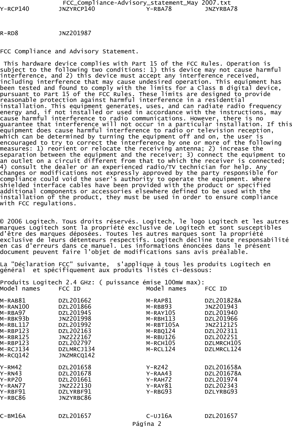 FCC_Compliance-Advisory_statement_May 2007.txtY-RCP140 JNZYRCP140              Y-RBA78         JNZYRBA78                R-RD8 JNZ201987FCC Compliance and Advisory Statement. This hardware device complies with Part 15 of the FCC Rules. Operation is subject to the following two conditions: 1) this device may not cause harmful interference, and 2) this device must accept any interference received, including interference that may cause undesired operation. This equipment has been tested and found to comply with the limits for a Class B digital device, pursuant to Part 15 of the FCC Rules. These limits are designed to provide reasonable protection against harmful interference in a residential installation. This equipment generates, uses, and can radiate radio frequency energy and, if not installed or used in accordance with the instructions, may cause harmful interference to radio communications. However, there is no guarantee that interference will not occur in a particular installation. If thisequipment does cause harmful interference to radio or television reception, which can be determined by turning the equipment off and on, the user is encouraged to try to correct the interference by one or more of the following measures: 1) reorient or relocate the receiving antenna; 2) increase the separation between the equipment and the receiver; 3) connect the equipment to an outlet on a circuit different from that to which the receiver is connected; 4) consult the dealer or an experienced radio/TV technician for help. Any changes or modifications not expressly approved by the party responsible for compliance could void the user&apos;s authority to operate the equipment. Where shielded interface cables have been provided with the product or specified additional components or accessories elsewhere defined to be used with the installation of the product, they must be used in order to ensure compliance with FCC regulations.© 2006 Logitech. Tous droits réservés. Logitech, le logo Logitech et les autres marques Logitech sont la propriété exclusive de Logitech et sont susceptibles d’être des marques déposées. Toutes les autres marques sont la propriété exclusive de leurs détenteurs respectifs. Logitech décline toute responsabilité en cas d&apos;erreurs dans ce manuel. Les informations énoncées dans le présent document peuvent faire l’objet de modifications sans avis préalable.La &quot;Déclaration FCC&quot; suivante,  s&apos;applique à tous les produits Logitech en général  et spécifiquement aux produits listés ci-dessous:Produits Logitech 2.4 GHz: ( puissance émise 100mW max):Model names FCC ID Model names FCC IDM-RAB81 DZL201662 M-RAP81 DZL201828AM-RAN100 DZL201866 M-RBB93 JNZ201943M-RBA97 DZL201945 M-RAY105 DZL201940M-RBK93b JNZ201998 M-RBH113 DZL201966M-RBL117 DZL201992 M-RBT105A JNZ212125M-RBP123 DZL202163 M-RBQ124 DZL202311M-RBR125 JNZ222167 M-RBU126 DZL202251M-RBP123 DZL202797 M-RCH105 DZLMRCH105M-RCJ134 DZLMRCJ134 M-RCL124 DZLMRCL124M-RCQ142 JNZMRCQ142Y-RM42 DZL201658 Y-RZ42 DZL201658AY-RN43 DZL201678 Y-RAA43 DZL201678AY-RP20 DZL201661 Y-RAH72 DZL201974Y-RAN77 JNZ222130 Y-RAY81 DZL202343Y-RBF91 DZLYRBF91 Y-RBG93 DZLYRBG93Y-RBC86         JNZYRBC86C-BM16A DZL201657 C-UJ16A DZL201657Página 2