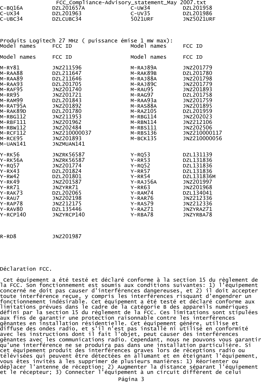 FCC_Compliance-Advisory_statement_May 2007.txtC-BQ16A DZL201657A C-UW34 DZL201958C-UX34 DZL201963 C-UV35 DZL201986C-UBC34 DZLCUBC34 5021URF         JNZ5021URFProduits Logitech 27 MHz ( puissance émise 1 mW max):Model names FCC ID Model names FCC IDModel names FCC ID Model names FCC IDM-RY81 JNZ211596 M-RAJ89A JNZ201779M-RAA88 DZL211647 M-RAK89B DZL201780M-RAA89 DZL211646 M-RAJ88A JNZ201798M-RAA93 DZL201705 M-RAJ89C JNZ201779M-RAF95 JNZ201740 M-RAU95 JNZ201893M-RR95 JNZ201721 M-RAG97 DZL201758M-RAM99 DZL201843 M-RAA93a JNZ201759M-RAT95A JNZ201892 M-RAS88A JNZ201895M-RAK89D DZL201780 M-RAZ105 DZL201959M-RBG112 JNZ211953 M-RBG114 JNZ202023M-RBF111 JNZ201962 M-RBN114 JNZ212106M-RBW112 JNZ202484 M-RBS111 JNZ202506M-RCF112  JNZ210000037 M-RBS136 JNZ210000117M-RCE95 JNZ201893 M-BCK135 JNZ210000056M-UAN141 JNZMUAN141  Y-RK56 JNZRK56587 Y-RQ53 DZL131139Y-RK56A JNZRK56587 Y-RR53 DZL131836Y-RQ57 JNZ201774 Y-RQ52 DZL131836Y-RX43 DZL201824 Y-RR57 DZL131836Y-RW42 DZL201801 Y-RR54 DZL131836MY-RK49 JNZ201587 Y-RAJ56A JNZ201997Y-RR71 JNZYRR71 Y-RR63 JNZ201968Y-RAK73 DZL202065 Y-RAM74 DZL134041Y-RAU7 JNZ202198 Y-RAR76 JNZ212336Y-RAP78 JNZ212175 Y-RAS79 JNZ212336Y-RAV80 DZL135446 Y-RAZ71 JNZYRAZ71Y-RCP140 JNZYRCP140              Y-RBA78         JNZYRBA78                R-RD8 JNZ201987Déclaration FCC. Cet équipement a été testé et déclaré conforme à la section 15 du règlement de la FCC. Son fonctionnement est soumis aux conditions suivantes: 1) l&apos;équipement concerné ne doit pas causer d&apos;interférences dangereuses, et 2) il doit accepter toute interférence reçue, y compris les interférences risquant d&apos;engendrer un fonctionnement indésirable. Cet équipement a été testé et déclaré conforme aux limitations prévues dans le cadre de la catégorie B des appareils numériques défini par la section 15 du règlement de la FCC. Ces limitations sont stipulées aux fins de garantir une protection raisonnable contre les interférences gênantes en installation résidentielle. Cet équipement génère, utilise et diffuse des ondes radio, et s&apos;il n&apos;est pas installé ni utilisé en conformité avec les instructions dont il fait l&apos;objet, peut causer des interférences gênantes avec les communications radio. Cependant, nous ne pouvons vous garantirqu&apos;une interférence ne se produira pas dans une installation particulière. Si cet équipement produit des interférences graves lors de réceptions radio ou télévisées qui peuvent être détectées en allumant et en éteignant l&apos;équipement, vous êtes invités à les supprimer de plusieurs manières: 1) Réorienter ou déplacer l&apos;antenne de réception; 2) Augmenter la distance séparant l&apos;équipement et le récepteur; 3) Connecter l&apos;équipement à un circuit différent de celui Página 3