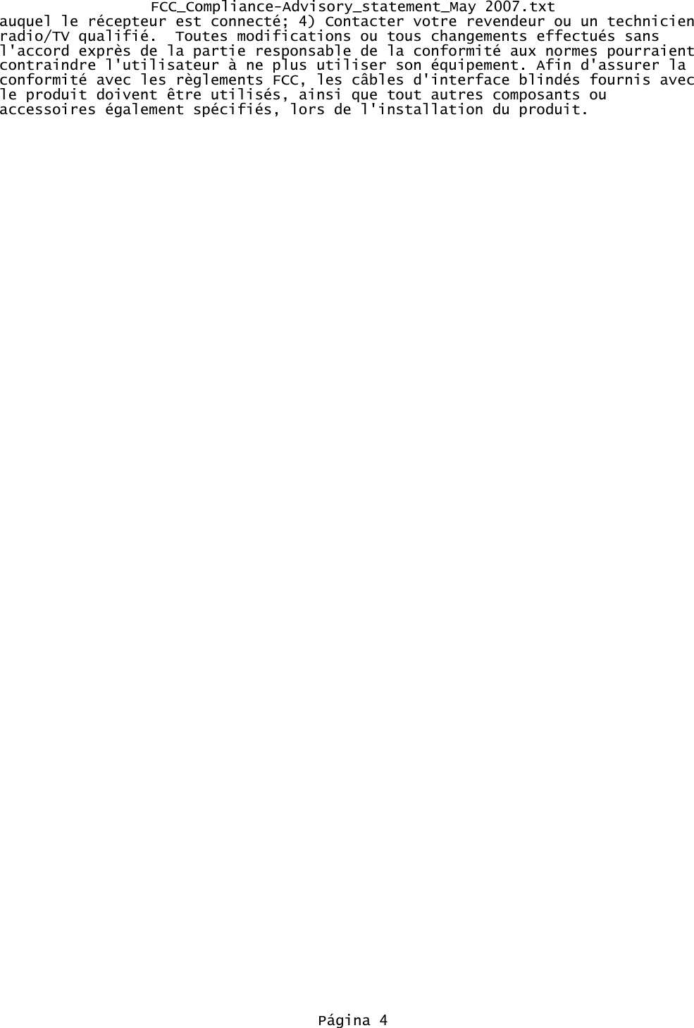 FCC_Compliance-Advisory_statement_May 2007.txtauquel le récepteur est connecté; 4) Contacter votre revendeur ou un technicien radio/TV qualifié.  Toutes modifications ou tous changements effectués sans l&apos;accord exprès de la partie responsable de la conformité aux normes pourraient contraindre l&apos;utilisateur à ne plus utiliser son équipement. Afin d&apos;assurer la conformité avec les règlements FCC, les câbles d&apos;interface blindés fournis avec le produit doivent être utilisés, ainsi que tout autres composants ou accessoires également spécifiés, lors de l&apos;installation du produit.Página 4
