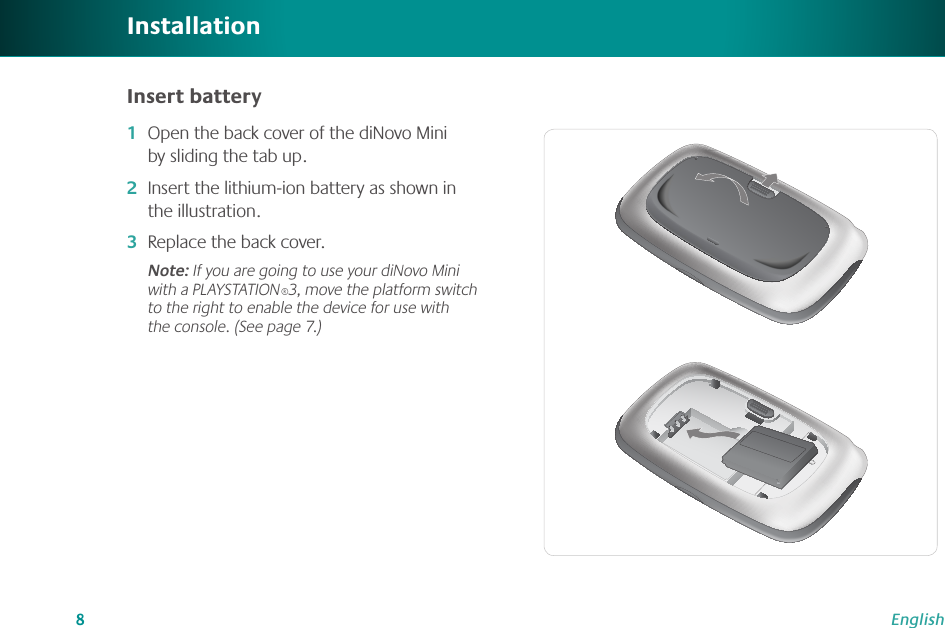 8EnglishOpen the back cover of the diNovo Mini by sliding the tab up.Insert the lithium-ion battery as shown in the illustration.Replace the back cover.Note: If you are going to use your diNovo Mini with a PLAYSTATION®3, move the platform switch to the right to enable the device for use with the console. (See page 7.) 1�2�3�InstallationInsert battery