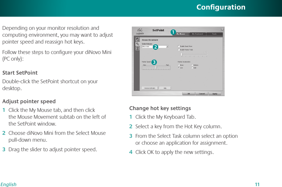 11EnglishConﬁgurationDepending on your monitor resolution and computing environment, you may want to adjust pointer speed and reassign hot keys. Follow these steps to conﬁgure your diNovo Mini (PC only):Start SetPointDouble-click the SetPoint shortcut on your desktop.Adjust pointer speedClick the My Mouse tab, and then click the Mouse Movement subtab on the left of the SetPoint window.Choose diNovo Mini from the Select Mouse pull-down menu.Drag the slider to adjust pointer speed.1�2�3�Change hot key settingsClick the My Keyboard Tab. Select a key from the Hot Key column.From the Select Task column select an option or choose an application for assignment. Click OK to apply the new settings.1�2�3�4�123