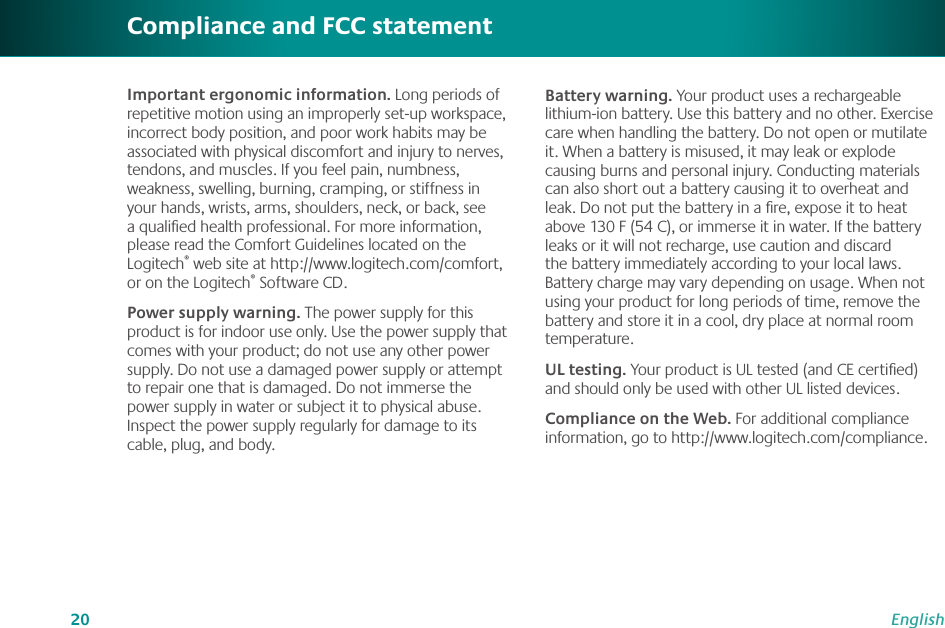 20EnglishImportant ergonomic information. Long periods of repetitive motion using an improperly set-up workspace, incorrect body position, and poor work habits may be associated with physical discomfort and injury to nerves,  tendons, and muscles. If you feel pain, numbness, weakness, swelling, burning, cramping, or stiffness in your hands, wrists, arms, shoulders, neck, or back, see a qualiﬁed health professional. For more information, please read the Comfort Guidelines located on the Logitech® web site at http://www.logitech.com/comfort, or on the Logitech® Software CD.Power supply warning. The power supply for this product is for indoor use only. Use the power supply that comes with your product; do not use any other power supply. Do not use a damaged power supply or attempt to repair one that is damaged. Do not immerse the power supply in water or subject it to physical abuse. Inspect the power supply regularly for damage to its cable, plug, and body.Compliance and FCC statementBattery warning. Your product uses a rechargeable lithium-ion battery. Use this battery and no other. Exercise care when handling the battery. Do not open or mutilate it. When a battery is misused, it may leak or explode causing burns and personal injury. Conducting materials can also short out a battery causing it to overheat and leak. Do not put the battery in a ﬁre, expose it to heat above 130 F (54 C), or immerse it in water. If the battery leaks or it will not recharge, use caution and discard the battery immediately according to your local laws. Battery charge may vary depending on usage. When not using your product for long periods of time, remove the battery and store it in a cool, dry place at normal room temperature. UL testing. Your product is UL tested (and CE certiﬁed) and should only be used with other UL listed devices.Compliance on the Web. For additional compliance information, go to http://www.logitech.com/compliance.