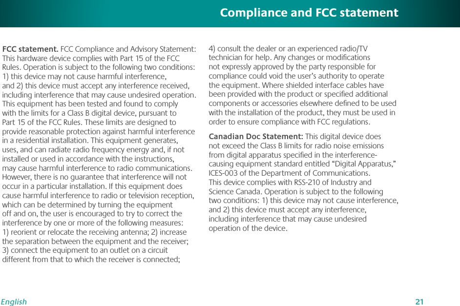 21EnglishFCC statement. FCC Compliance and Advisory Statement: This hardware device complies with Part 15 of the FCC Rules. Operation is subject to the following two conditions: 1) this device may not cause harmful interference, and 2) this device must accept any interference received, including interference that may cause undesired operation. This equipment has been tested and found to comply with the limits for a Class B digital device, pursuant to Part 15 of the FCC Rules. These limits are designed to provide reasonable protection against harmful interference in a residential installation. This equipment generates, uses, and can radiate radio frequency energy and, if not installed or used in accordance with the instructions, may cause harmful interference to radio communications. However, there is no guarantee that interference will not occur in a particular installation. If this equipment does cause harmful interference to radio or television reception, which can be determined by turning the equipment off and on, the user is encouraged to try to correct the interference by one or more of the following measures: 1) reorient or relocate the receiving antenna; 2) increase the separation between the equipment and the receiver; 3) connect the equipment to an outlet on a circuit different from that to which the receiver is connected; 4) consult the dealer or an experienced radio/TV technician for help. Any changes or modiﬁcations not expressly approved by the party responsible for compliance could void the user’s authority to operate the equipment. Where shielded interface cables have been provided with the product or speciﬁed additional components or accessories elsewhere deﬁned to be used with the installation of the product, they must be used in order to ensure compliance with FCC regulations.Canadian Doc Statement: This digital device does not exceed the Class B limits for radio noise emissions from digital apparatus speciﬁed in the interference-causing equipment standard entitled “Digital Apparatus,” ICES-003 of the Department of Communications. This device complies with RSS-210 of Industry and Science Canada. Operation is subject to the following two conditions: 1) this device may not cause interference, and 2) this device must accept any interference, including interference that may cause undesired operation of the device.Compliance and FCC statement