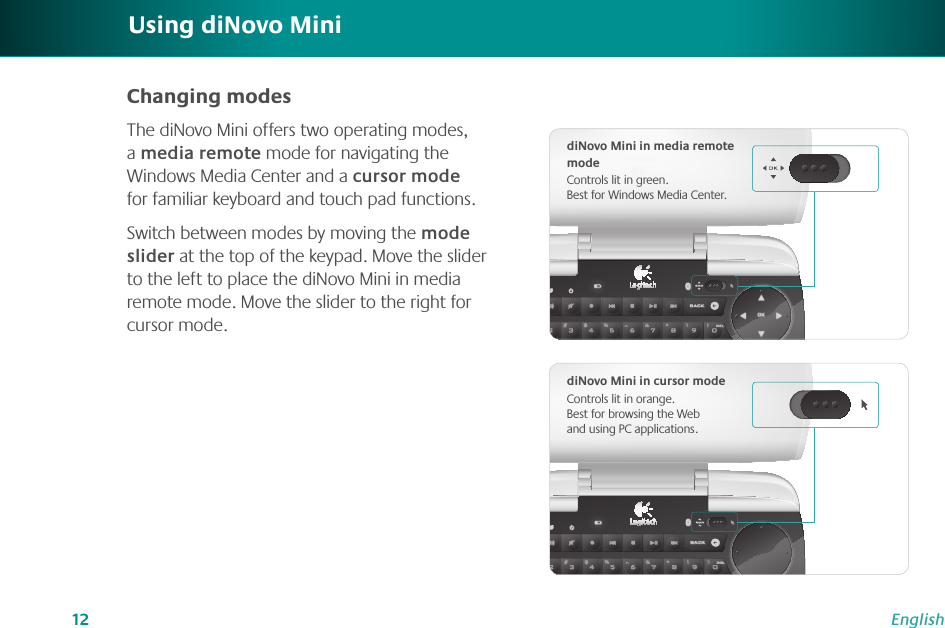 12EnglishUsing diNovo MiniChanging modesThe diNovo Mini offers two operating modes, a media remote mode for navigating the Windows Media Center and a cursor mode for familiar keyboard and touch pad functions.Switch between modes by moving the mode slider at the top of the keypad. Move the slider to the left to place the diNovo Mini in media remote mode. Move the slider to the right for cursor mode. diNovo Mini in media remote modeControls lit in green.  Best for Windows Media Center.diNovo Mini in cursor modeControls lit in orange.  Best for browsing the Web and using PC applications.