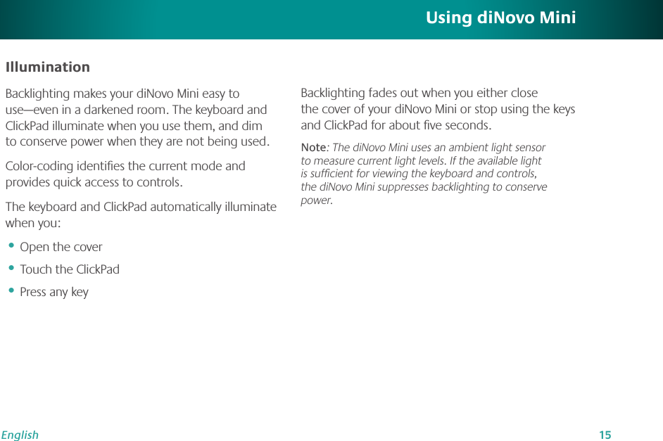 15EnglishIlluminationBacklighting makes your diNovo Mini easy to use—even in a darkened room. The keyboard and ClickPad illuminate when you use them, and dim to conserve power when they are not being used.Color-coding identiﬁes the current mode and provides quick access to controls.The keyboard and ClickPad automatically illuminate when you:Open the coverTouch the ClickPadPress any key•••Using diNovo MiniBacklighting fades out when you either close the cover of your diNovo Mini or stop using the keys and ClickPad for about ﬁve seconds. Note: The diNovo Mini uses an ambient light sensor to measure current light levels. If the available light is sufﬁcient for viewing the keyboard and controls, the diNovo Mini suppresses backlighting to conserve power.