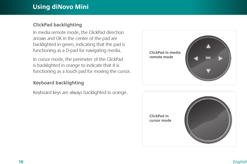 16EnglishClickPad backlightingIn media remote mode, the ClickPad direction arrows and OK in the center of the pad are backlighted in green, indicating that the pad is functioning as a D-pad for navigating media.In cursor mode, the perimeter of the ClickPad is backlighted in orange to indicate that it is functioning as a touch pad for moving the cursor.Keyboard backlightingKeyboard keys are always backlighted in orange. Using diNovo MiniClickPad in media remote modeClickPad in cursor mode