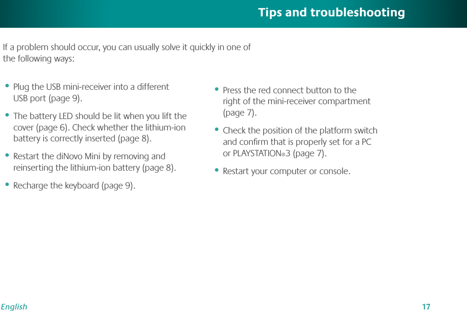 17EnglishTips and troubleshootingPlug the USB mini-receiver into a different USB port (page 9).The battery LED should be lit when you lift the cover (page 6). Check whether the lithium-ion battery is correctly inserted (page 8). Restart the diNovo Mini by removing and reinserting the lithium-ion battery (page 8).Recharge the keyboard (page 9).••••Press the red connect button to the  right of the mini-receiver compartment (page 7).Check the position of the platform switch and conﬁrm that is properly set for a PC or PLAYSTATION®3 (page 7). Restart your computer or console.•••If a problem should occur, you can usually solve it quickly in one of the following ways: