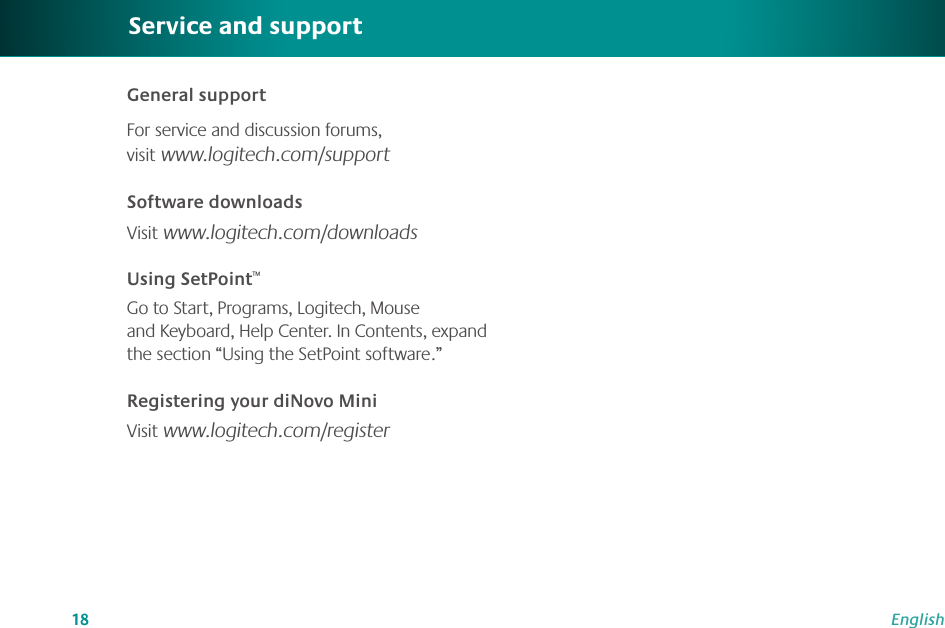 18EnglishGeneral support For service and discussion forums, visit www.logitech.com/supportSoftware downloadsVisit www.logitech.com/downloadsUsing SetPoint™Go to Start, Programs, Logitech, Mouse and Keyboard, Help Center. In Contents, expand the section “Using the SetPoint software.”Registering your diNovo MiniVisit www.logitech.com/registerService and support