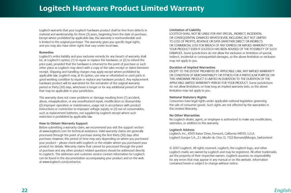 22EnglishLogitech warrants that your Logitech hardware product shall be free from defects in material and workmanship for three (3) years, beginning from the date of purchase. Except where prohibited by applicable law, this warranty is nontransferable and is limited to the original purchaser. This warranty gives you speciﬁc legal rights, and you may also have other rights that vary under local laws.RemediesLogitech’s entire liability and your exclusive remedy for any breach of warranty shall be, at Logitech’s option, (1) to repair or replace the hardware, or (2) to refund the price paid, provided that the hardware is returned to the point of purchase or such other place as Logitech may direct with a copy of the sales receipt or dated itemized receipt. Shipping and handling charges may apply except where prohibited by applicable law. Logitech may, at its option, use new or refurbished or used parts in good working condition to repair or replace any hardware product. Any replacement hardware product will be warranted for the remainder of the original warranty period or thirty (30) days, whichever is longer or for any additional period of time that may be applicable in your jurisdiction.This warranty does not cover problems or damage resulting from (1) accident, abuse, misapplication, or any unauthorized repair, modiﬁcation or disassembly; (2) improper operation or maintenance, usage not in accordance with product instructions or connection to improper voltage supply; or (3) use of consumables, such as replacement batteries, not supplied by Logitech except where such restriction is prohibited by applicable law.How to Obtain Warranty SupportBefore submitting a warranty claim, we recommend you visit the support section at www.logitech.com for technical assistance. Valid warranty claims are generally processed through the point of purchase during the ﬁrst thirty (30) days after purchase; however, this period of time may vary depending on where you purchased your product – please check with Logitech or the retailer where you purchased your product for details. Warranty claims that cannot be processed through the point of purchase and any other product related questions should be addressed directly to Logitech. The addresses and customer service contact information for Logitech can be found in the documentation accompanying your product and on the web at www.logitech.com/contactus.Limitation of LiabilityLOGITECH SHALL NOT BE LIABLE FOR ANY SPECIAL, INDIRECT, INCIDENTAL OR CONSEQUENTIAL DAMAGES WHATSOEVER, INCLUDING BUT NOT LIMITED TO LOSS OF PROFITS, REVENUE OR DATA (WHETHER DIRECT OR INDIRECT) OR COMMERCIAL LOSS FOR BREACH OF ANY EXPRESS OR IMPLIED WARRANTY ON YOUR PRODUCT EVEN IF LOGITECH HAS BEEN ADVISED OF THE POSSIBILITY OF SUCH DAMAGES. Some jurisdictions do not allow the exclusion or limitation of special, indirect, incidental or consequential damages, so the above limitation or exclusion may not apply to you.Duration of Implied WarrantiesEXCEPT TO THE EXTENT PROHIBITED BY APPLICABLE LAW, ANY IMPLIED WARRANTY OR CONDITION OF MERCHANTABILITY OR FITNESS FOR A PARTICULAR PURPOSE ON THIS HARDWARE PRODUCT IS LIMITED IN DURATION TO THE DURATION OF THE APPLICABLE LIMITED WARRANTY PERIOD FOR YOUR PRODUCT. Some jurisdictions do not allow limitations on how long an implied warranty lasts, so the above limitation may not apply to you.National Statutory RightsConsumers have legal rights under applicable national legislation governing the sale of consumer goods. Such rights are not affected by the warranties in this Limited Warranty.No Other WarrantiesNo Logitech dealer, agent, or employee is authorized to make any modiﬁcation, extension, or addition to this warranty.Logitech AddressLogitech, Inc., 6505 Kaiser Drive, Fremont, California 94555, U.S.A. Logitech Europe S.A., Z.I. Moulin du Choc D, 1122 Romanel/Morges, Switzerland© 2007 Logitech. All rights reserved. Logitech, the Logitech logo, and other Logitech marks are owned by Logitech and may be registered. All other trademarks are the property of their respective owners. Logitech assumes no responsibility for any errors that may appear in any manual or on this website. Information contained herein is subject to change without notice.Logitech Hardware Product Limited Warranty