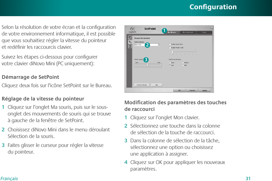 31FrançaisCongurationSelon la résolution de votre écran et la conﬁguration de votre environnement informatique, il est possible que vous souhaitiez régler la vitesse du pointeur et redéﬁnir les raccourcis clavier. Suivez les étapes ci-dessous pour conﬁgurer votre clavier diNovo Mini (PC uniquement):Démarrage de SetPointCliquez deux fois sur l’icône SetPoint sur le Bureau.Réglage de la vitesse du pointeurCliquez sur l’onglet Ma souris, puis sur le sous-onglet des mouvements de souris qui se trouve à gauche de la fenêtre de SetPoint.Choisissez diNovo Mini dans le menu déroulant Sélection de la souris.Faites glisser le curseur pour régler la vitesse du pointeur.1�2�3�Modiﬁcation des paramètres des touches de raccourciCliquez sur l’onglet Mon clavier. Sélectionnez une touche dans la colonne de sélection de la touche de raccourci.Dans la colonne de sélection de la tâche, sélectionnez une option ou choisissez une application à assigner. Cliquez sur OK pour appliquer les nouveaux paramètres.1�2�3�4�123