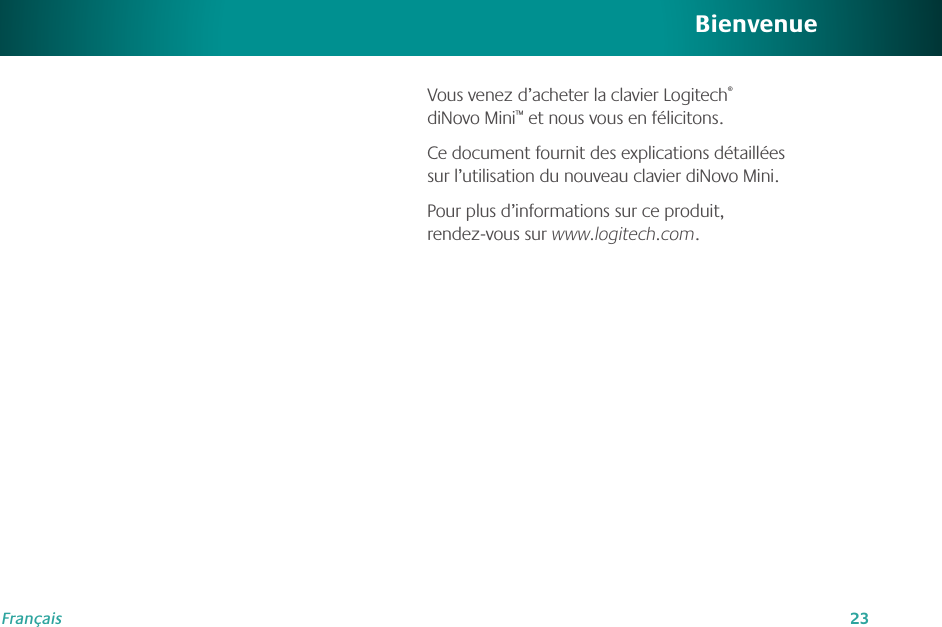 23FrançaisBienvenueVous venez d’acheter la clavier Logitech® diNovo Mini™ et nous vous en félicitons. Ce document fournit des explications détaillées sur l’utilisation du nouveau clavier diNovo Mini.Pour plus d’informations sur ce produit,  rendez-vous sur www.logitech.com.