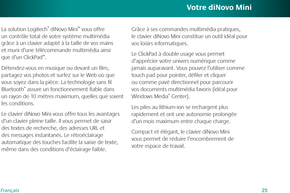 25FrançaisVotre diNovo MiniLa solution Logitech® diNovo Mini™ vous offre un contrôle total de votre système multimédia grâce à un clavier adapté à la taille de vos mains et muni d’une télécommande multimédia ainsi que d’un ClickPad™. Détendez-vous en musique ou devant un lm, partagez vos photos et surfez sur le Web où que vous soyez dans la pièce. La technologie sans l Bluetooth® assure un fonctionnement able dans un rayon de 10 mètres maximum, quelles que soient les conditions.Le clavier diNovo Mini vous offre tous les avantages d’un clavier pleine taille. Il vous permet de saisir des textes de recherche, des adresses URL et des messages instantanés. Le rétroéclairage automatique des touches facilite la saisie de texte, même dans des conditions d’éclairage faible.Grâce à ses commandes multimédia pratiques, le clavier diNovo Mini constitue un outil idéal pour vos loisirs informatiques.Le ClickPad à double usage vous permet d’apprécier votre univers numérique comme jamais auparavant. Vous pouvez l’utiliser comme touch pad pour pointer, déler et cliquer ou comme pavé directionnel pour parcourir vos documents multimédia favoris (idéal pour Windows Media® Center).Les piles au lithium-ion se rechargent plus rapidement et ont une autonomie prolongée d’un mois maximum entre chaque charge.Compact et élégant, le clavier diNovo Mini vous permet de réduire l’encombrement de votre espace de travail.