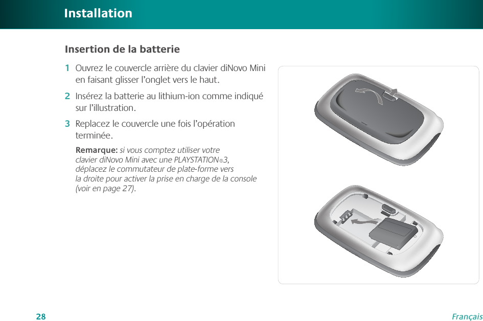 28FrançaisOuvrez le couvercle arrière du clavier diNovo Mini en faisant glisser l’onglet vers le haut.Insérez la batterie au lithium-ion comme indiqué sur l’illustration.Replacez le couvercle une fois l’opération terminée.Remarque: si vous comptez utiliser votre clavier diNovo Mini avec une PLAYSTATION®3, déplacez le commutateur de plate-forme vers la droite pour activer la prise en charge de la console (voir en page 27).1�2�3�InstallationInsertion de la batterie