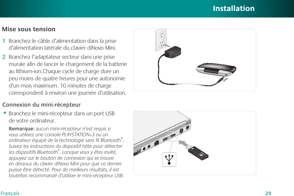 29FrançaisInstallationMise sous tensionBranchez le câble d’alimentation dans la prise d’alimentation latérale du clavier diNovo Mini.Branchez l’adaptateur secteur dans une prise murale aﬁn de lancer le chargement de la batterie au lithium-ion.Chaque cycle de charge dure un peu moins de quatre heures pour une autonomie d’un mois maximum. 10 minutes de charge correspondent à environ une journée d’utilisation.Connexion du mini-récepteurBranchez le mini-récepteur dans un port USB de votre ordinateur.Remarque: aucun mini-récepteur n’est requis si vous utilisez une console PLAYSTATION®3 ou un ordinateur équipé de la technologie sans ﬁl Bluetooth®. Suivez les instructions du dispositif hôte pour détecter les dispositifs Bluetooth®. Lorsque vous y êtes invité, appuyez sur le bouton de connexion qui se trouve en dessous du clavier diNovo Mini pour que ce dernier puisse être détecté. Pour de meilleurs résultats, il est toutefois recommandé d’utiliser le mini-récepteur USB.1�2�•