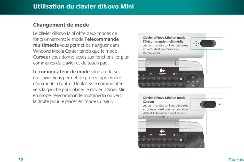 32FrançaisUtilisation du clavier diNovo MiniChangement de modeLe clavier diNovo Mini offre deux modes de fonctionnement: le mode Télécommande multimédia vous permet de naviguer dans Windows Media Center tandis que le mode Curseur vous donne accès aux fonctions les plus communes du clavier et du touch pad.Le commutateur de mode situé au-dessus du clavier vous permet de passer rapidement d’un mode à l’autre. Déplacez le commutateur vers la gauche pour placer le clavier diNovo Mini en mode Télécommande multimédia ou vers la droite pour le placer en mode Curseur. Clavier diNovo Mini en mode Télécommande multimédiaLes commandes sont rétroéclairées en vert. Idéal pour Windows Media Center.Clavier diNovo Mini en mode CurseurLes commandes sont rétroéclairées en orange. Idéal pour la navigation Web et l’utilisation d’applications sur votre ordinateur.