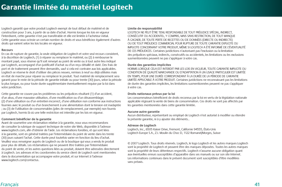 41FrançaisGarantie limitée du matériel LogitechLogitech garantit que votre produit Logitech exempt de tout défaut de matériel et de construction pour 3 ans, à partir de sa date d’achat. Hormis lorsque les lois en vigueur l’interdisent, cette garantie n’est pas transférable et elle est limitée à l’acheteur initial. Cette garantie vous octroie un certain nombre de droits et vous bénéﬁciez également d’autres droits qui varient selon les lois locales en vigueur.RecoursEn cas de rupture de garantie, la seule obligation de Logitech et votre seul recours consistent, à la discrétion de Logitech, (1) à réparer ou remplacer le matériel, ou (2) à rembourser le montant payé, sous réserve qu’il soit renvoyé au point de vente ou à tout autre lieu indiqué par Logitech, accompagné d’un justiﬁcatif d’achat ou d’un reçu détaillé et daté. Des frais de port et de traitement peuvent être demandés, sauf si cela est contraire aux lois applicables. Logitech se réserve le droit d’utiliser des pièces neuves, remises à neuf ou déjà utilisées mais en état de marche pour réparer ou remplacer le produit. Tout matériel de remplacement sera garanti pour le reste de la période de garantie initiale ou pour trente (30) jours, selon la période la plus longue, ou pour toute durée supplémentaire éventuellement requise par la loi dans votre juridiction.Cette garantie ne couvre pas les problèmes ou les préjudices résultant (1) d’un accident, d’un abus, d’une mauvaise utilisation, d’une modiﬁcation ou d’un désassemblage; (2) d’une utilisation ou d’un entretien incorrect, d’une utilisation non conforme aux instructions fournies avec le produit ou d’un branchement à une alimentation dont la tension est inadaptée ; ou (3) de l’utilisation de consommables (piles de remplacement, par exemple) non fournis par Logitech, hormis là où une telle restriction est interdite par les lois en vigueur.Comment bénéﬁcier de la garantieAvant de soumettre une réclamation relative à la garantie, nous vous recommandons de consulter la rubrique de support technique de notre site Web, disponible à l’adresse  www.logitech.com, aﬁn d’obtenir de l’aide. Les réclamations fondées, et qui sont liées à la garantie, sont en général traitées par l’intermédiaire du point de vente dans les trente (30) jours suivant l’achat. Cette durée peut toutefois varier en fonction du lieu d’achat. Veuillez vous renseigner auprès de Logitech ou de la boutique qui vous a vendu le produit pour plus de détails. Les réclamations qui ne peuvent être traitées par l’intermédiaire du point de vente, et les autres questions liées au produit, doivent être adressées directement à Logitech. Les adresses et les coordonnées du service client de Logitech sont mentionnées dans la documentation qui accompagne votre produit, et sur Internet à l’adresse  www.logitech.com/contactus.Limite de responsabilitéLOGITECH NE PEUT ÊTRE TENU RESPONSABLE DE TOUT PRÉJUDICE SPÉCIAL, INDIRECT, CONSÉCUTIF OU ACCIDENTEL, Y COMPRIS, MAIS SANS RESTRICTION, DE TOUT MANQUE À GAGNER, DE TOUTE PERTE DE RECETTES OU DE DONNÉES (DIRECTE OU INDIRECTE) OU DE TOUT PRÉJUDICE COMMERCIAL POUR RUPTURE DE TOUTE GARANTIE EXPLICITE OU IMPLICITE CONCERNANT VOTRE PRODUIT, MÊME SI LOGITECH A ÉTÉ INFORMÉ DE L’ÉVENTUALITÉ DE CES PRÉJUDICES. Certaines juridictions n’autorisant pas l’exclusion ou la limitation des préjudices spéciaux, indirects, consécutifs ou accidentels, les limitations ou les exclusions susmentionnées peuvent ne pas s’appliquer à votre cas.Durée des garanties implicitesHORMIS LORSQUE CELA EST INTERDIT PAR LES LOIS EN VIGUEUR, TOUTE GARANTIE IMPLICITE OU CONDITION DE QUALITÉ MARCHANDE OU D’ADAPTATION À UN USAGE PARTICULIER EST LIMITÉE EN TEMPS, POUR UNE DURÉE CORRESPONDANT À LA DURÉE DE LA PÉRIODE DE GARANTIE LIMITÉE APPLICABLE À VOTRE PRODUIT. Certaines juridictions ne reconnaissant pas les limitations de durée des garanties implicites, les limitations susmentionnées peuvent ne pas s’appliquer à votre cas.Droits nationaux prévus par la loiLes consommateurs bénéﬁcient de droits reconnus par la loi en vertu de la législation nationale applicable régissant la vente de biens de consommation. Ces droits ne sont pas affectés par les garanties mentionnées dans cette garantie limitée.Aucune autre garantieAucun distributeur, représentant ou employé de Logitech n’est autorisé à modiﬁer ou étendre la présente garantie, ni à y ajouter des éléments..Adresse de LogitechLogitech, Inc., 6505 Kaiser Drive, Fremont, Californie 94555, États-Unis Logitech Europe S.A., Z.I. Moulin du Choc D, 1122 Romanel/Morges, Suisse© 2007 Logitech. Tous droits réservés. Logitech, le logo Logitech et les autres marques Logitech sont la propriété de Logitech et peuvent être des marques déposées. Toutes les autres marques sont la propriété de leurs détenteurs respectifs. Logitech n’assume aucune obligation quant aux éventuelles erreurs susceptibles d’apparaître dans ses manuels ou sur son site Internet. Les informations contenues dans le présent document sont susceptibles d’être modiﬁées sans préavis.