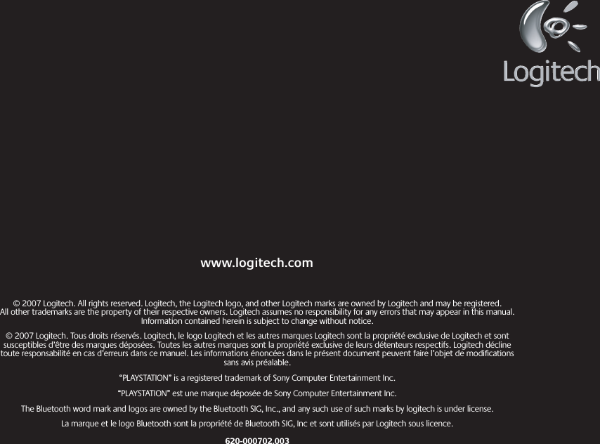 © 2007 Logitech. All rights reserved. Logitech, the Logitech logo, and other Logitech marks are owned by Logitech and may be registered.  All other trademarks are the property of their respective owners. Logitech assumes no responsibility for any errors that may appear in this manual. Information contained herein is subject to change without notice.© 2007 Logitech. Tous droits réservés. Logitech, le logo Logitech et les autres marques Logitech sont la propriété exclusive de Logitech et sont susceptibles d’être des marques déposées. Toutes les autres marques sont la propriété exclusive de leurs détenteurs respectifs. Logitech décline toute responsabilité en cas d’erreurs dans ce manuel. Les informations énoncées dans le présent document peuvent faire l’objet de modiﬁcations sans avis préalable.“PLAYSTATION” is a registered trademark of Sony Computer Entertainment Inc.“PLAYSTATION” est une marque déposée de Sony Computer Entertainment Inc.The Bluetooth word mark and logos are owned by the Bluetooth SIG, Inc., and any such use of such marks by logitech is under license.La marque et le logo Bluetooth sont la propriété de Bluetooth SIG, Inc et sont utilisés par Logitech sous licence.620-000702.003www.logitech.com