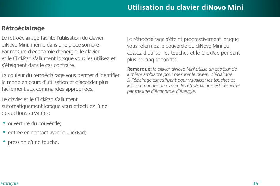 35FrançaisRétroéclairageLe rétroéclairage facilite l’utilisation du clavier diNovo Mini, même dans une pièce sombre. Par mesure d’économie d’énergie, le clavier et le ClickPad s’allument lorsque vous les utilisez et s’éteignent dans le cas contraire.La couleur du rétroéclairage vous permet d’identiﬁer le mode en cours d’utilisation et d’accéder plus facilement aux commandes appropriées.Le clavier et le ClickPad s’allument automatiquement lorsque vous effectuez l’une des actions suivantes:ouverture du couvercle;entrée en contact avec le ClickPad;pression d’une touche.•••Utilisation du clavier diNovo MiniLe rétroéclairage s’éteint progressivement lorsque vous refermez le couvercle du diNovo Mini ou cessez d’utiliser les touches et le ClickPad pendant plus de cinq secondes. Remarque: le clavier diNovo Mini utilise un capteur de lumière ambiante pour mesurer le niveau d’éclairage. Si l’éclairage est sufﬁsant pour visualiser les touches et les commandes du clavier, le rétroéclairage est désactivé par mesure d’économie d’énergie.