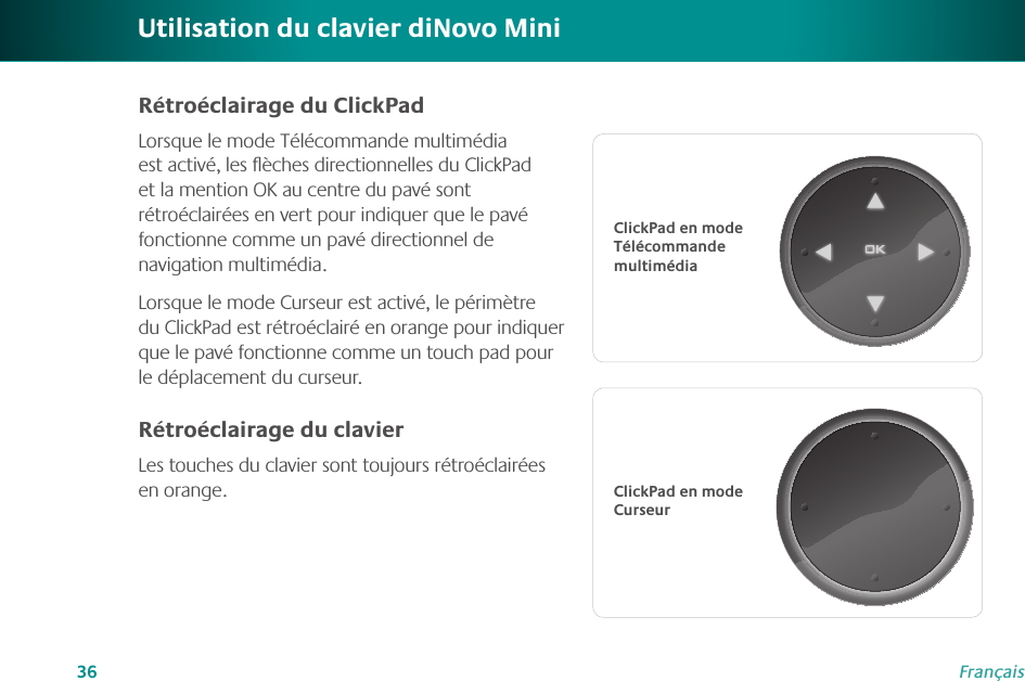 36FrançaisUtilisation du clavier diNovo MiniClickPad en mode Télécommande multimédiaClickPad en mode CurseurRétroéclairage du ClickPadLorsque le mode Télécommande multimédia est activé, les ﬂèches directionnelles du ClickPad et la mention OK au centre du pavé sont rétroéclairées en vert pour indiquer que le pavé fonctionne comme un pavé directionnel de navigation multimédia.Lorsque le mode Curseur est activé, le périmètre du ClickPad est rétroéclairé en orange pour indiquer que le pavé fonctionne comme un touch pad pour le déplacement du curseur.Rétroéclairage du clavierLes touches du clavier sont toujours rétroéclairées en orange. 