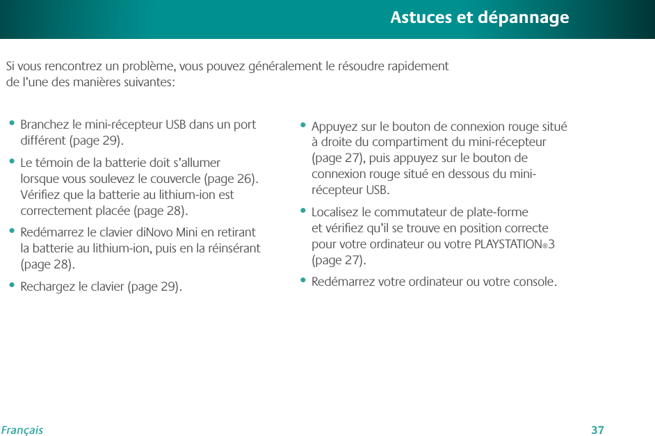 37FrançaisAstuces et dépannageBranchez le mini-récepteur USB dans un port différent (page 29).Le témoin de la batterie doit s’allumer lorsque vous soulevez le couvercle (page 26). Vériﬁez que la batterie au lithium-ion est correctement placée (page 28). Redémarrez le clavier diNovo Mini en retirant la batterie au lithium-ion, puis en la réinsérant (page 28).Rechargez le clavier (page 29).••••Appuyez sur le bouton de connexion rouge situé à droite du compartiment du mini-récepteur (page 27), puis appuyez sur le bouton de connexion rouge situé en dessous du mini-récepteur USB.Localisez le commutateur de plate-forme et vériﬁez qu’il se trouve en position correcte pour votre ordinateur ou votre PLAYSTATION®3 (page 27). Redémarrez votre ordinateur ou votre console.•••Si vous rencontrez un problème, vous pouvez généralement le résoudre rapidement  de l’une des manières suivantes: