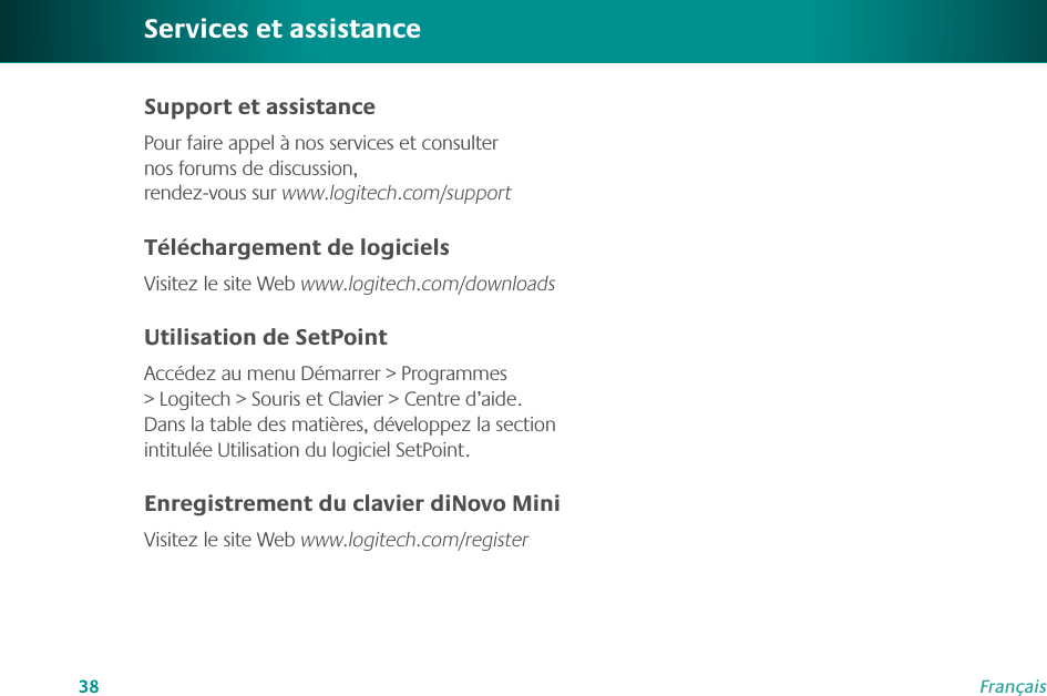 38FrançaisSupport et assistancePour faire appel à nos services et consulter nos forums de discussion,  rendez-vous sur www.logitech.com/supportTéléchargement de logicielsVisitez le site Web www.logitech.com/downloadsUtilisation de SetPointAccédez au menu Démarrer &gt; Programmes &gt; Logitech &gt; Souris et Clavier &gt; Centre d’aide. Dans la table des matières, développez la section intitulée Utilisation du logiciel SetPoint.Enregistrement du clavier diNovo MiniVisitez le site Web www.logitech.com/registerServices et assistance