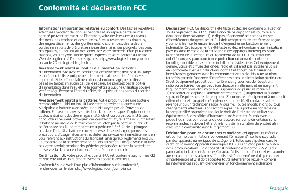 40FrançaisInformations importantes relatives au confort. Des tâches répétitives effectuées pendant de longues périodes et un espace de travail mal agencé peuvent entraîner de l’inconfort, voire des blessures au niveau des nerfs, des tendons et des muscles. Si vous ressentez des douleurs, des engourdissements, des gonﬂements, des crampes, des raideurs ou des sensations de brûlure, au niveau des mains, des poignets, des bras, des épaules, du cou ou du dos, consultez votre médecin. Pour plus d’infor- mations, veuillez consulter le guide Logitech et votre confort sur le site Web de Logitech® à l’adresse suivante: http://www.logitech.com/comfort, ou sur le CD du logiciel Logitech®.Avertissement relatif au boîtier d’alimentation. Le boîtier d’alimentation livré avec ce produit est exclusivement destiné à un usage en intérieur. Utilisez uniquement le boîtier d’alimentation fourni avec le produit. Si le boîtier d’alimentation est endommagé, ne l’utilisez pas et ne tentez en aucun cas de le réparer. Ne plongez pas le boîtier d’alimentation dans l’eau et ne le soumettez à aucune utilisation abusive. Vériﬁez régulièrement l’état du câble, de la prise et des parois du boîtier d’alimentation.Avertissement relatif à la batterie. Votre produit utilise une batterie rechargeable au lithium-ion. Utilisez cette batterie et aucune autre. Manipulez la batterie avec précaution. N’essayez pas de l’ouvrir ni de l’altérer. En cas de mauvaise utilisation, la batterie risque d’exploser ou de couler, entraînant des dommages matériels et corporels. Les matériaux conducteurs peuvent provoquer des courts-circuits, faisant ainsi surchauffer la batterie au risque de la faire couler. Ne jetez pas la batterie au feu et ne l’exposez pas à une température supérieure à 54° C. Ne la plongez pas dans l’eau. Si la batterie coule ou cesse de se recharger, prenez les précautions d’usage nécessaires et débarrassez-vous en immédiatement en vous référant aux instructions du fabricant, ainsi qu’aux règlements locaux. L’autonomie de la batterie dépend de son utilisation. Lorsque vous n’utilisez pas votre produit pendant des périodes prolongées, retirez la batterie et conservez-la dans un endroit sec, à température ambiante. Certiﬁcation UL Votre produit est certiﬁé UL (et conforme aux normes CE) et doit être utilisé uniquement avec des appareils certiﬁés UL.Conformité sur le Web Pour plus d’informations sur la conformité,  rendez-vous sur le site http://www.logitech.com/compliance.Conformité et déclaration FCCDéclaration FCC Ce dispositif a été testé et déclaré conforme à la section 15 du règlement de la FCC. L’utilisation de ce dispositif est soumise aux deux conditions suivantes: 1) le dispositif concerné ne doit pas causer d’interférences dangereuses et 2) il doit accepter toute interférence reçue, y compris les interférences risquant d’engendrer un fonctionnement indésirable. Cet équipement a été testé et déclaré conforme aux limitations prévues dans le cadre de la catégorie B des appareils numériques selon la déﬁnition de la section 15 du règlement de la FCC. Ces limitations ont été conçues pour fournir une protection raisonnable contre tout brouillage nuisible au sein d’une installation résidentielle. Cet équipement génère, utilise et diffuse des ondes radio et, s’il n’est pas installé ni utilisé en conformité avec les instructions dont il fait l’objet, peut causer des interférences gênantes avec les communications radio. Nous ne saurions toutefois garantir l’absence d’interférences dans une installation particulière. Si cet équipement produit des interférences graves lors de réceptions radio ou télévisées, ce qui peut être détecté en allumant et en éteignant l’équipement, vous êtes invité à les supprimer de plusieurs manières: 1) réorienter ou déplacer l’antenne de réception; 2) augmenter la distance séparant l’équipement et le récepteur; 3) connecter l’équipement à un circuit différent de celui auquel le récepteur est connecté; 4) contacter votre revendeur ou un technicien radio/TV qualiﬁé. Toutes modiﬁcations ou tous changements effectués sans l’accord exprès de la partie responsable de la compatibilité pourraient annuler le droit de l’utilisateur à utiliser son équipement. Si des câbles d’interface blindés ont été fournis avec le produit ou si des composants ou des accessoires complémentaires sont recommandés, ils doivent être utilisés lors de l’installation du produit aﬁn d’assurer la conformité avec le règlement FCC.Déclaration pour les documents canadiens: cet appareil numérique est conforme aux limitations concernant l’émission d’interférences radio par des appareils numériques de catégorie B, telles que stipulées dans le cadre de la norme Appareils numériques ICES-003 édictée par le ministère des Communications. Ce dispositif est conforme à la norme RSS-210 du partenariat Industrie et Sciences Canada. L’utilisation de l’appareil est soumise aux deux conditions suivantes: 1) le dispositif concerné ne doit pas causer d’interférences et 2) il doit accepter toute interférence reçue, y compris les interférences risquant d’engendrer un fonctionnement indésirable.