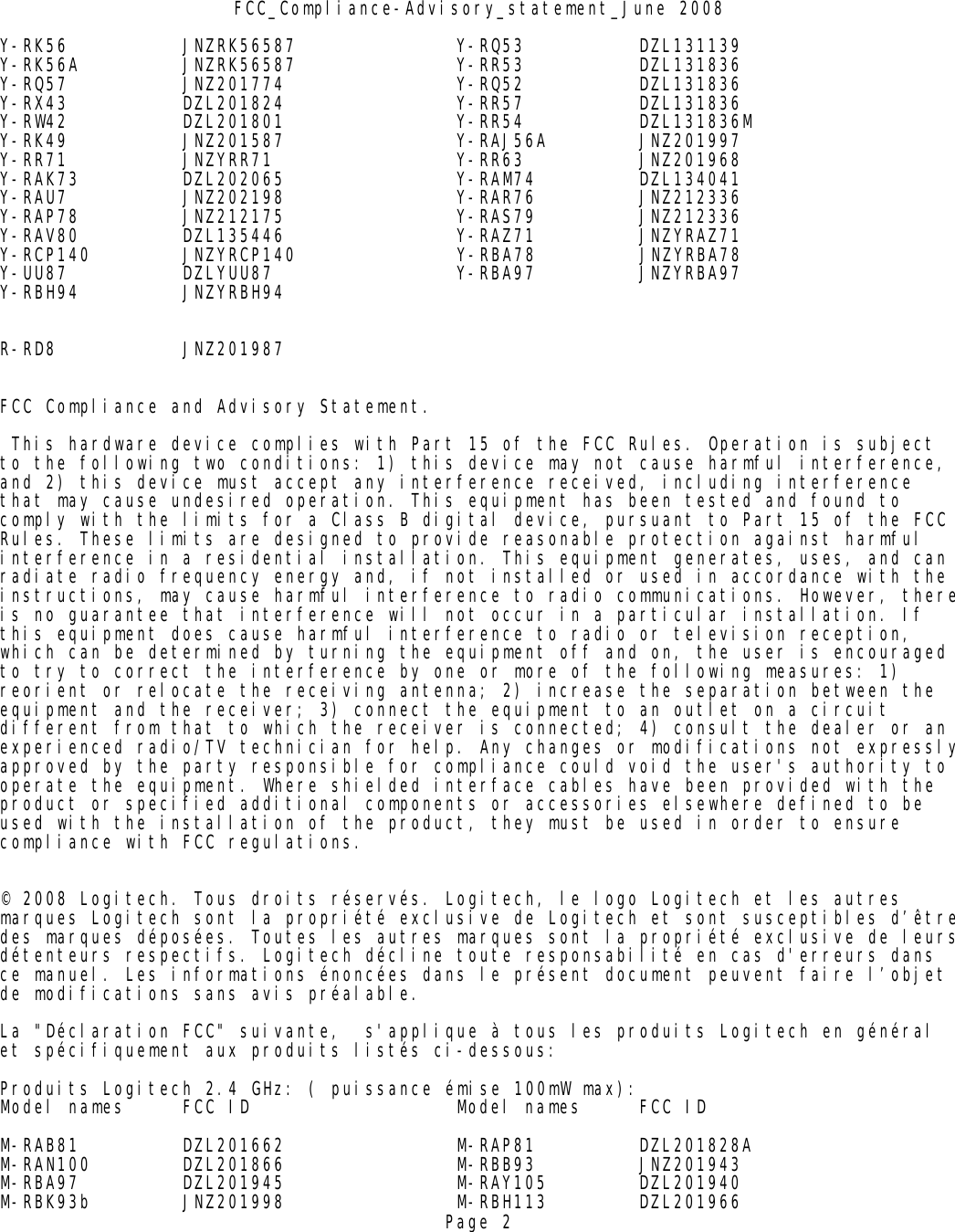 FCC_Compliance-Advisory_statement_June 2008Y-RK56 JNZRK56587 Y-RQ53 DZL131139Y-RK56A JNZRK56587 Y-RR53 DZL131836Y-RQ57 JNZ201774 Y-RQ52 DZL131836Y-RX43 DZL201824 Y-RR57 DZL131836Y-RW42 DZL201801 Y-RR54 DZL131836MY-RK49 JNZ201587 Y-RAJ56A JNZ201997Y-RR71 JNZYRR71 Y-RR63 JNZ201968Y-RAK73 DZL202065 Y-RAM74 DZL134041Y-RAU7 JNZ202198 Y-RAR76 JNZ212336Y-RAP78 JNZ212175 Y-RAS79 JNZ212336Y-RAV80 DZL135446 Y-RAZ71 JNZYRAZ71Y-RCP140 JNZYRCP140              Y-RBA78         JNZYRBA78Y-UU87 DZLYUU87 Y-RBA97 JNZYRBA97         Y-RBH94 JNZYRBH94        R-RD8 JNZ201987FCC Compliance and Advisory Statement. This hardware device complies with Part 15 of the FCC Rules. Operation is subject to the following two conditions: 1) this device may not cause harmful interference, and 2) this device must accept any interference received, including interference that may cause undesired operation. This equipment has been tested and found to comply with the limits for a Class B digital device, pursuant to Part 15 of the FCC Rules. These limits are designed to provide reasonable protection against harmful interference in a residential installation. This equipment generates, uses, and can radiate radio frequency energy and, if not installed or used in accordance with the instructions, may cause harmful interference to radio communications. However, thereis no guarantee that interference will not occur in a particular installation. If this equipment does cause harmful interference to radio or television reception, which can be determined by turning the equipment off and on, the user is encouraged to try to correct the interference by one or more of the following measures: 1) reorient or relocate the receiving antenna; 2) increase the separation between the equipment and the receiver; 3) connect the equipment to an outlet on a circuit different from that to which the receiver is connected; 4) consult the dealer or an experienced radio/TV technician for help. Any changes or modifications not expresslyapproved by the party responsible for compliance could void the user&apos;s authority to operate the equipment. Where shielded interface cables have been provided with the product or specified additional components or accessories elsewhere defined to be used with the installation of the product, they must be used in order to ensure compliance with FCC regulations.© 2008 Logitech. Tous droits réservés. Logitech, le logo Logitech et les autres marques Logitech sont la propriété exclusive de Logitech et sont susceptibles d’êtredes marques déposées. Toutes les autres marques sont la propriété exclusive de leursdétenteurs respectifs. Logitech décline toute responsabilité en cas d&apos;erreurs dans ce manuel. Les informations énoncées dans le présent document peuvent faire l’objet de modifications sans avis préalable.La &quot;Déclaration FCC&quot; suivante,  s&apos;applique à tous les produits Logitech en général  et spécifiquement aux produits listés ci-dessous:Produits Logitech 2.4 GHz: ( puissance émise 100mW max):Model names FCC ID Model names FCC IDM-RAB81 DZL201662 M-RAP81 DZL201828AM-RAN100 DZL201866 M-RBB93 JNZ201943M-RBA97 DZL201945 M-RAY105 DZL201940M-RBK93b JNZ201998 M-RBH113 DZL201966Page 2