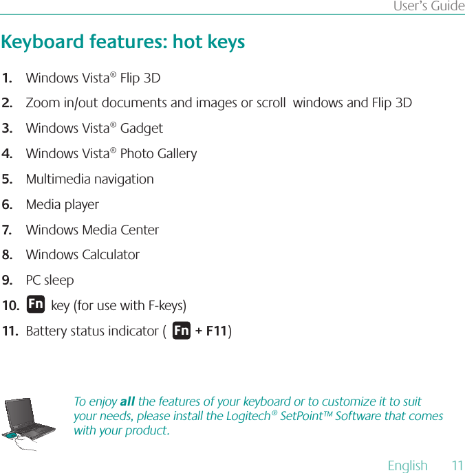 English  11User’s GuideKeyboard features: hot keysWindows Vista® Flip 3D 1.Zoom in/out documents and images or scroll  windows and Flip 3D 2.Windows Vista® Gadget 3.Windows Vista® Photo Gallery 4.Multimedia navigation 5.Media player 6.Windows Media Center 7.Windows Calculator 8.PC sleep9.       key (for use with F-keys)10.Battery status indicator (        11.  + F11)&apos;OTo enjoy all the features of your keyboard or to customize it to suit your needs, please install the Logitech® SetPoint™ Software that comes with your product.&apos;O