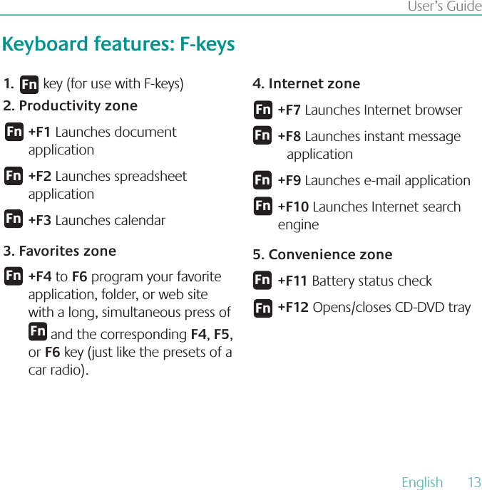 English  13User’s GuideKeyboard features: F-keys    key (for use with F-keys)1.2 Productivity zone+F1 Launches document application +F2 Launches spreadsheet application+F3 Launches calendar 3 Favorites zone+F4 to F6 program your favorite application, folder, or web site with a long, simultaneous press of       and the corresponding F4, F5, or F6 key (just like the presets of a car radio).4 Internet zone+F7 Launches Internet browser +F8 Launches instant message application+F9 Launches e-mail application+F10 Launches Internet search engine5 Convenience zone+F11 Battery status check+F12 Opens/closes CD-DVD tray&apos;O&apos;O&apos;O&apos;O&apos;O&apos;O&apos;O&apos;O&apos;O&apos;O&apos;O&apos;O
