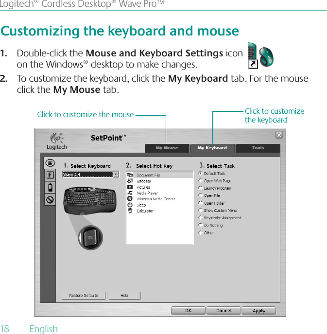 18  English Logitech® Cordless Desktop® Wave Pro™Double-click the 1. Mouse and Keyboard Settings icon                                            on the Windows® desktop to make changes.To customize the keyboard, click the 2. My Keyboard tab. For the mouse click the My Mouse tab. Customizing the keyboard and mouseClick to customize the keyboardClick to customize the mouse