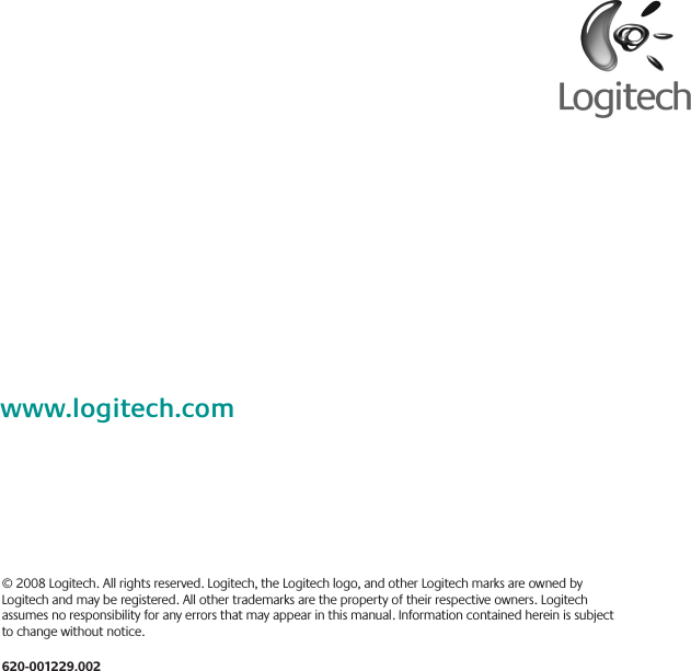 © 2008 Logitech. All rights reserved. Logitech, the Logitech logo, and other Logitech marks are owned by Logitech and may be registered. All other trademarks are the property of their respective owners. Logitech assumes no responsibility for any errors that may appear in this manual. Information contained herein is subject to change without notice.620-001229002wwwlogitechcom