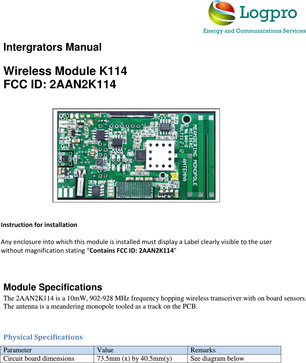 Intergrators Manual  Wireless Module K114 FCC ID: 2AAN2K114                        Module Specifications The 2AAN2K114 is a 10mW, 902-928 MHz frequency hopping wireless transceiver with on board sensors. The antenna is a meandering monopole tooled as a track on the PCB.   Physical Specifications Parameter  Value  Remarks Circuit board dimensions  73.5mm (x) by 40.5mm(y)  See diagram below      Instruction for installation  Any enclosure into which this module is installed must display a Label clearly visible to the user without magnification stating &ldquo;Contains FCC ID: 2AAN2K114&rdquo;    Logpro Energy and Communications Services   