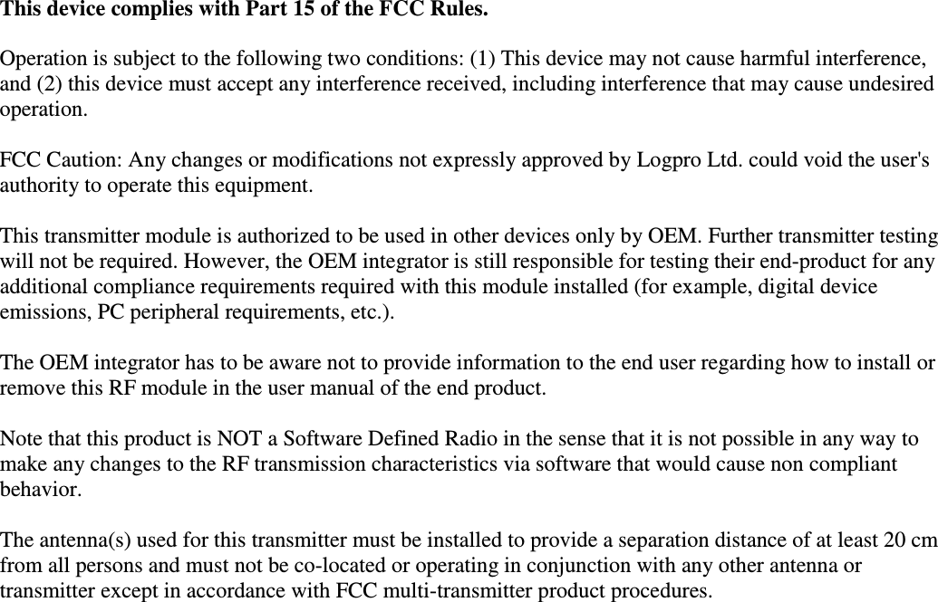    This device complies with Part 15 of the FCC Rules.   Operation is subject to the following two conditions: (1) This device may not cause harmful interference, and (2) this device must accept any interference received, including interference that may cause undesired operation.  FCC Caution: Any changes or modifications not expressly approved by Logpro Ltd. could void the user's authority to operate this equipment.  This transmitter module is authorized to be used in other devices only by OEM. Further transmitter testing will not be required. However, the OEM integrator is still responsible for testing their end-product for any additional compliance requirements required with this module installed (for example, digital device emissions, PC peripheral requirements, etc.).  The OEM integrator has to be aware not to provide information to the end user regarding how to install or remove this RF module in the user manual of the end product.  Note that this product is NOT a Software Defined Radio in the sense that it is not possible in any way to make any changes to the RF transmission characteristics via software that would cause non compliant behavior.  The antenna(s) used for this transmitter must be installed to provide a separation distance of at least 20 cm from all persons and must not be co-located or operating in conjunction with any other antenna or transmitter except in accordance with FCC multi-transmitter product procedures. 