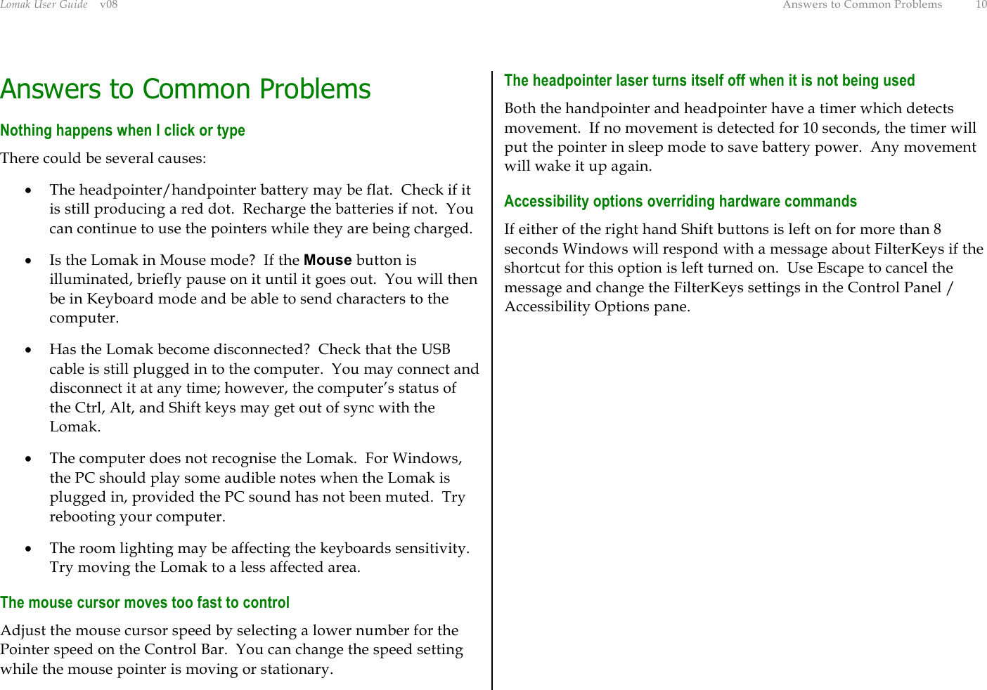 Lomak User Guide    v08  Answers to Common Problems  10 Answers to Common Problems Nothing happens when I click or type There could be several causes: •  The headpointer/handpointer battery may be flat.  Check if it is still producing a red dot.  Recharge the batteries if not.  You can continue to use the pointers while they are being charged. •  Is the Lomak in Mouse mode?  If the Mouse button is illuminated, briefly pause on it until it goes out.  You will then be in Keyboard mode and be able to send characters to the computer. •  Has the Lomak become disconnected?  Check that the USB cable is still plugged in to the computer.  You may connect and disconnect it at any time; however, the computer’s status of the Ctrl, Alt, and Shift keys may get out of sync with the Lomak. •  The computer does not recognise the Lomak.  For Windows, the PC should play some audible notes when the Lomak is plugged in, provided the PC sound has not been muted.  Try rebooting your computer. •  The room lighting may be affecting the keyboards sensitivity.  Try moving the Lomak to a less affected area. The mouse cursor moves too fast to control Adjust the mouse cursor speed by selecting a lower number for the Pointer speed on the Control Bar.  You can change the speed setting while the mouse pointer is moving or stationary. The headpointer laser turns itself off when it is not being used Both the handpointer and headpointer have a timer which detects movement.  If no movement is detected for 10 seconds, the timer will put the pointer in sleep mode to save battery power.  Any movement will wake it up again. Accessibility options overriding hardware commands If either of the right hand Shift buttons is left on for more than 8 seconds Windows will respond with a message about FilterKeys if the shortcut for this option is left turned on.  Use Escape to cancel the message and change the FilterKeys settings in the Control Panel / Accessibility Options pane.  